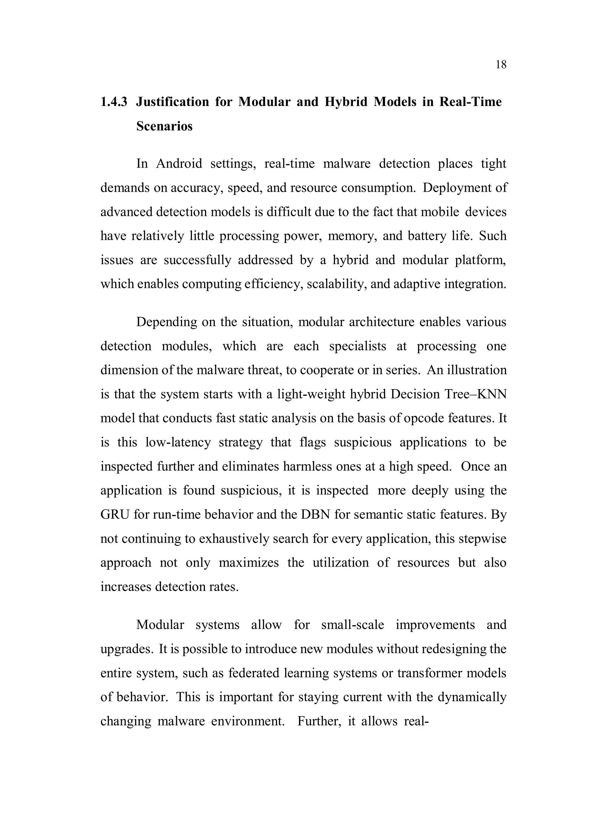 18
1.4.3 Justification for Modular and Hybrid Models in Real-Time
Scenarios
In Android settings, real-time malware detection places tight
demands on accuracy, speed, and resource consumption. Deployment of
advanced detection models is difficult due to the fact that mobile devices
have relatively little processing power, memory, and battery life. Such
issues are successfully addressed by a hybrid and modular platform,
which enables computing efficiency, scalability, and adaptive integration.
Depending on the situation, modular architecture enables various
detection modules, which are each specialists at processing one
dimension of the malware threat, to cooperate or in series. An illustration
is that the system starts with a light-weight hybrid Decision Tree–KNN
model that conducts fast static analysis on the basis of opcode features. It
is this low-latency strategy that flags suspicious applications to be
inspected further and eliminates harmless ones at a high speed. Once an
application is found suspicious, it is inspected more deeply using the
GRU for run-time behavior and the DBN for semantic static features. By
not continuing to exhaustively search for every application, this stepwise
approach not only maximizes the utilization of resources but also
increases detection rates.
Modular systems allow for small-scale improvements and
upgrades. It is possible to introduce new modules without redesigning the
entire system, such as federated learning systems or transformer models
of behavior. This is important for staying current with the dynamically
changing malware environment. Further, it allows real-
 