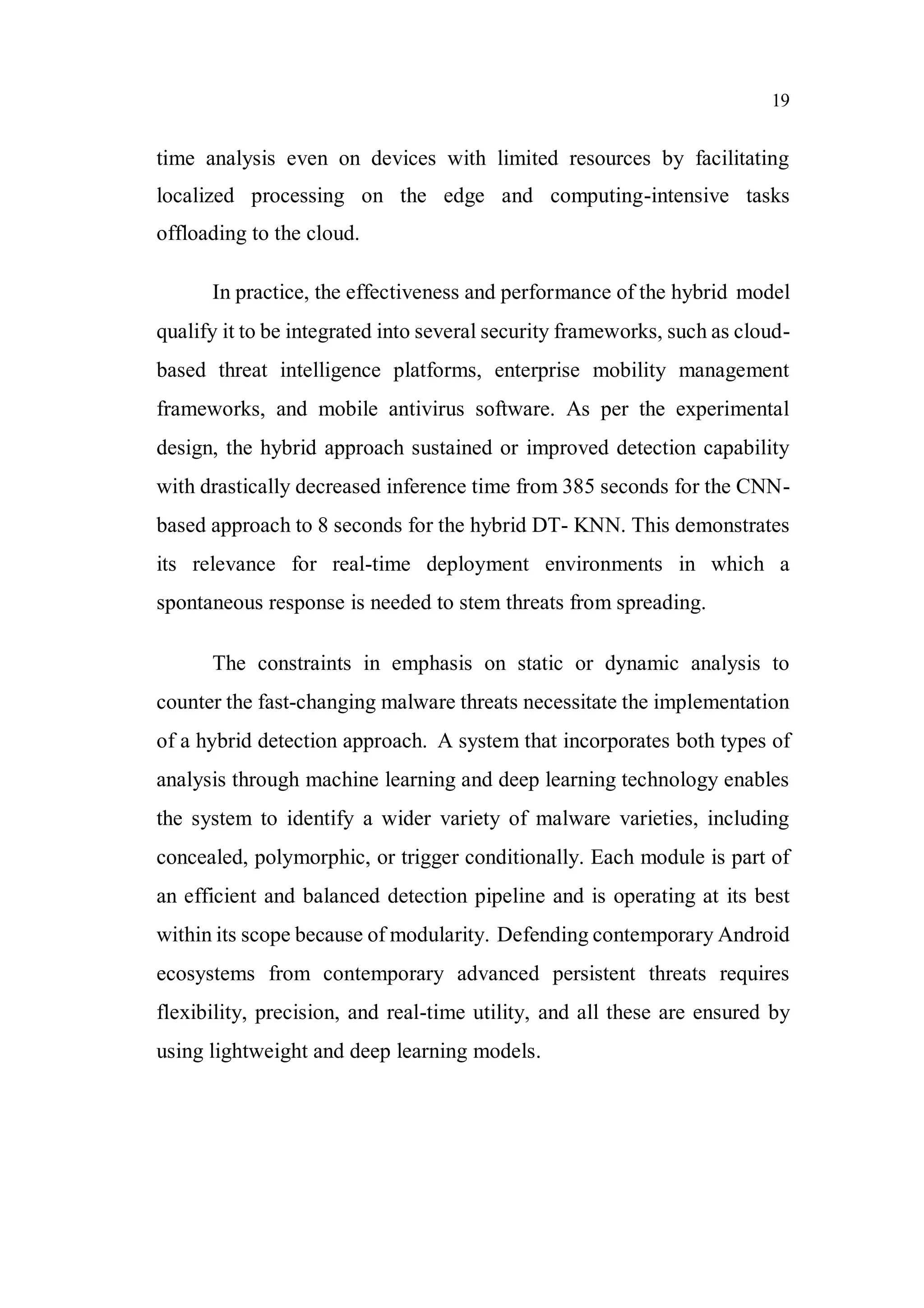 19
time analysis even on devices with limited resources by facilitating
localized processing on the edge and computing-intensive tasks
offloading to the cloud.
In practice, the effectiveness and performance of the hybrid model
qualify it to be integrated into several security frameworks, such as cloud-
based threat intelligence platforms, enterprise mobility management
frameworks, and mobile antivirus software. As per the experimental
design, the hybrid approach sustained or improved detection capability
with drastically decreased inference time from 385 seconds for the CNN-
based approach to 8 seconds for the hybrid DT- KNN. This demonstrates
its relevance for real-time deployment environments in which a
spontaneous response is needed to stem threats from spreading.
The constraints in emphasis on static or dynamic analysis to
counter the fast-changing malware threats necessitate the implementation
of a hybrid detection approach. A system that incorporates both types of
analysis through machine learning and deep learning technology enables
the system to identify a wider variety of malware varieties, including
concealed, polymorphic, or trigger conditionally. Each module is part of
an efficient and balanced detection pipeline and is operating at its best
within its scope because of modularity. Defending contemporary Android
ecosystems from contemporary advanced persistent threats requires
flexibility, precision, and real-time utility, and all these are ensured by
using lightweight and deep learning models.
 