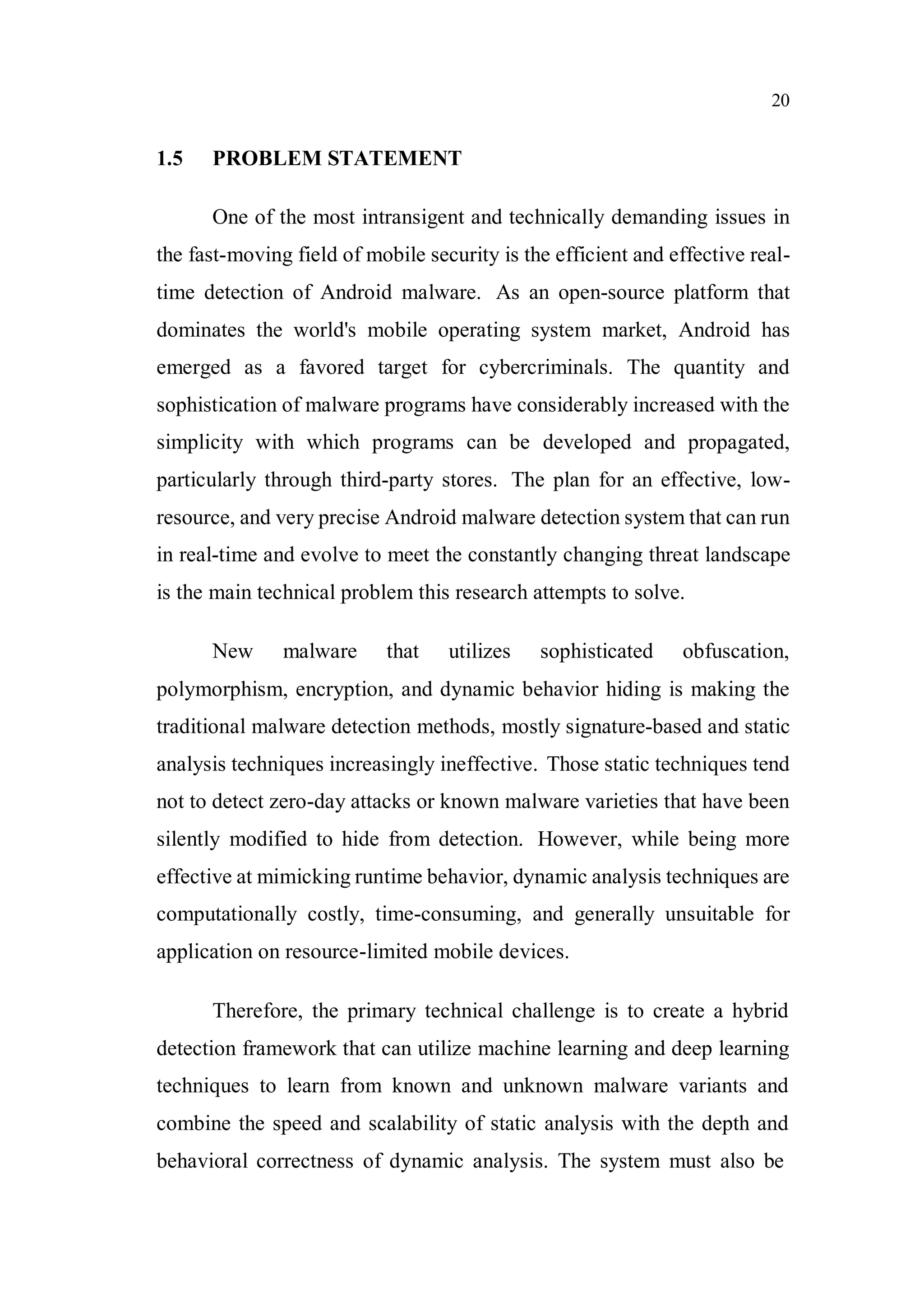 20
1.5 PROBLEM STATEMENT
One of the most intransigent and technically demanding issues in
the fast-moving field of mobile security is the efficient and effective real-
time detection of Android malware. As an open-source platform that
dominates the world's mobile operating system market, Android has
emerged as a favored target for cybercriminals. The quantity and
sophistication of malware programs have considerably increased with the
simplicity with which programs can be developed and propagated,
particularly through third-party stores. The plan for an effective, low-
resource, and very precise Android malware detection system that can run
in real-time and evolve to meet the constantly changing threat landscape
is the main technical problem this research attempts to solve.
New malware that utilizes sophisticated obfuscation,
polymorphism, encryption, and dynamic behavior hiding is making the
traditional malware detection methods, mostly signature-based and static
analysis techniques increasingly ineffective. Those static techniques tend
not to detect zero-day attacks or known malware varieties that have been
silently modified to hide from detection. However, while being more
effective at mimicking runtime behavior, dynamic analysis techniques are
computationally costly, time-consuming, and generally unsuitable for
application on resource-limited mobile devices.
Therefore, the primary technical challenge is to create a hybrid
detection framework that can utilize machine learning and deep learning
techniques to learn from known and unknown malware variants and
combine the speed and scalability of static analysis with the depth and
behavioral correctness of dynamic analysis. The system must also be
 