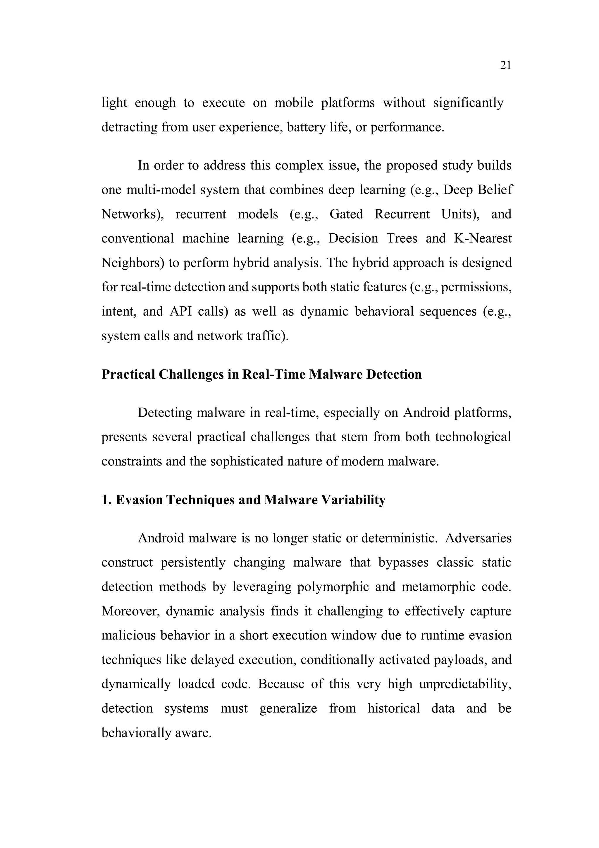 21
light enough to execute on mobile platforms without significantly
detracting from user experience, battery life, or performance.
In order to address this complex issue, the proposed study builds
one multi-model system that combines deep learning (e.g., Deep Belief
Networks), recurrent models (e.g., Gated Recurrent Units), and
conventional machine learning (e.g., Decision Trees and K-Nearest
Neighbors) to perform hybrid analysis. The hybrid approach is designed
for real-time detection and supports both static features (e.g., permissions,
intent, and API calls) as well as dynamic behavioral sequences (e.g.,
system calls and network traffic).
Practical Challenges in Real-Time Malware Detection
Detecting malware in real-time, especially on Android platforms,
presents several practical challenges that stem from both technological
constraints and the sophisticated nature of modern malware.
1. Evasion Techniques and Malware Variability
Android malware is no longer static or deterministic. Adversaries
construct persistently changing malware that bypasses classic static
detection methods by leveraging polymorphic and metamorphic code.
Moreover, dynamic analysis finds it challenging to effectively capture
malicious behavior in a short execution window due to runtime evasion
techniques like delayed execution, conditionally activated payloads, and
dynamically loaded code. Because of this very high unpredictability,
detection systems must generalize from historical data and be
behaviorally aware.
 