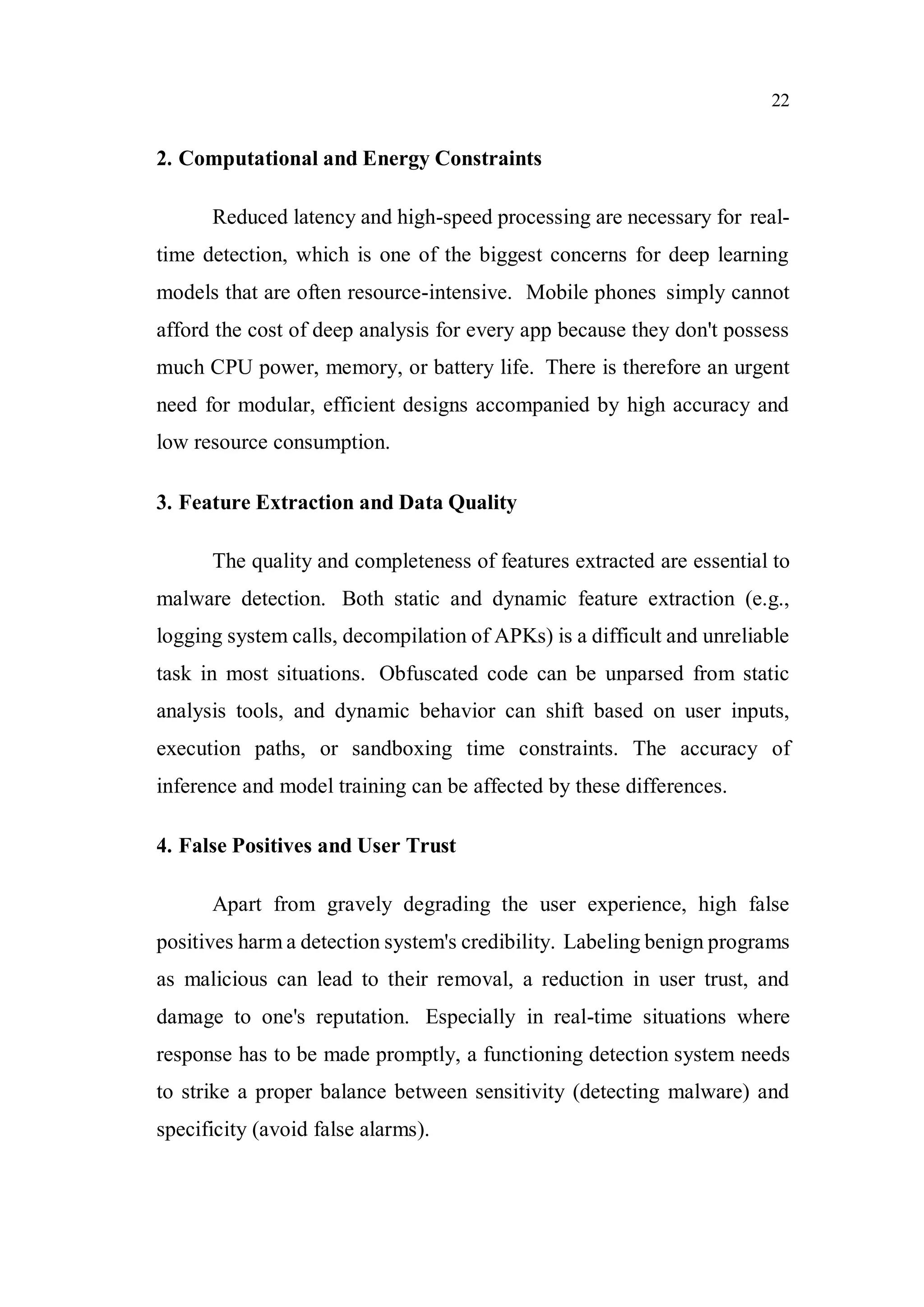 22
2. Computational and Energy Constraints
Reduced latency and high-speed processing are necessary for real-
time detection, which is one of the biggest concerns for deep learning
models that are often resource-intensive. Mobile phones simply cannot
afford the cost of deep analysis for every app because they don't possess
much CPU power, memory, or battery life. There is therefore an urgent
need for modular, efficient designs accompanied by high accuracy and
low resource consumption.
3. Feature Extraction and Data Quality
The quality and completeness of features extracted are essential to
malware detection. Both static and dynamic feature extraction (e.g.,
logging system calls, decompilation of APKs) is a difficult and unreliable
task in most situations. Obfuscated code can be unparsed from static
analysis tools, and dynamic behavior can shift based on user inputs,
execution paths, or sandboxing time constraints. The accuracy of
inference and model training can be affected by these differences.
4. False Positives and User Trust
Apart from gravely degrading the user experience, high false
positives harm a detection system's credibility. Labeling benign programs
as malicious can lead to their removal, a reduction in user trust, and
damage to one's reputation. Especially in real-time situations where
response has to be made promptly, a functioning detection system needs
to strike a proper balance between sensitivity (detecting malware) and
specificity (avoid false alarms).
 