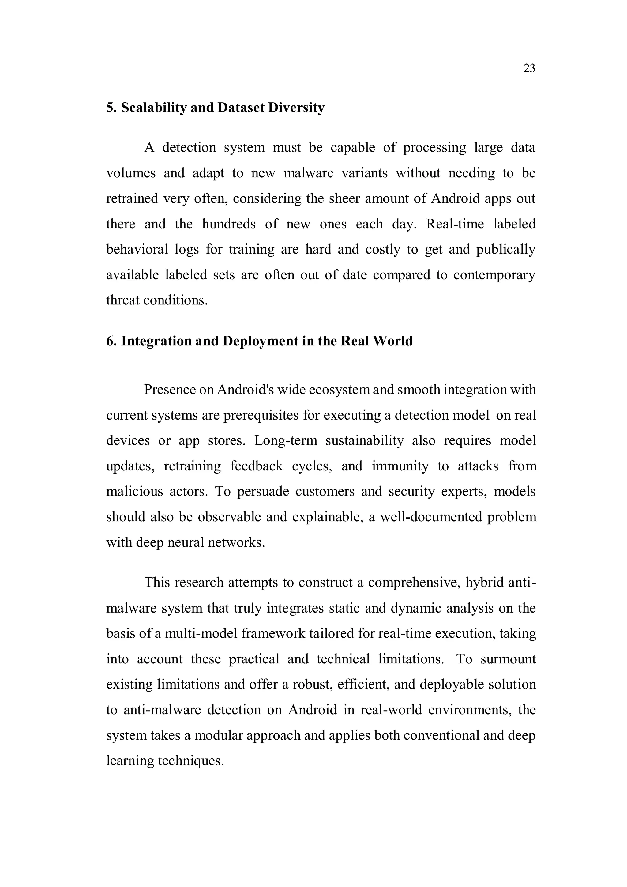 23
5. Scalability and Dataset Diversity
A detection system must be capable of processing large data
volumes and adapt to new malware variants without needing to be
retrained very often, considering the sheer amount of Android apps out
there and the hundreds of new ones each day. Real-time labeled
behavioral logs for training are hard and costly to get and publically
available labeled sets are often out of date compared to contemporary
threat conditions.
6. Integration and Deployment in the Real World
Presence on Android's wide ecosystem and smooth integration with
current systems are prerequisites for executing a detection model on real
devices or app stores. Long-term sustainability also requires model
updates, retraining feedback cycles, and immunity to attacks from
malicious actors. To persuade customers and security experts, models
should also be observable and explainable, a well-documented problem
with deep neural networks.
This research attempts to construct a comprehensive, hybrid anti-
malware system that truly integrates static and dynamic analysis on the
basis of a multi-model framework tailored for real-time execution, taking
into account these practical and technical limitations. To surmount
existing limitations and offer a robust, efficient, and deployable solution
to anti-malware detection on Android in real-world environments, the
system takes a modular approach and applies both conventional and deep
learning techniques.
 