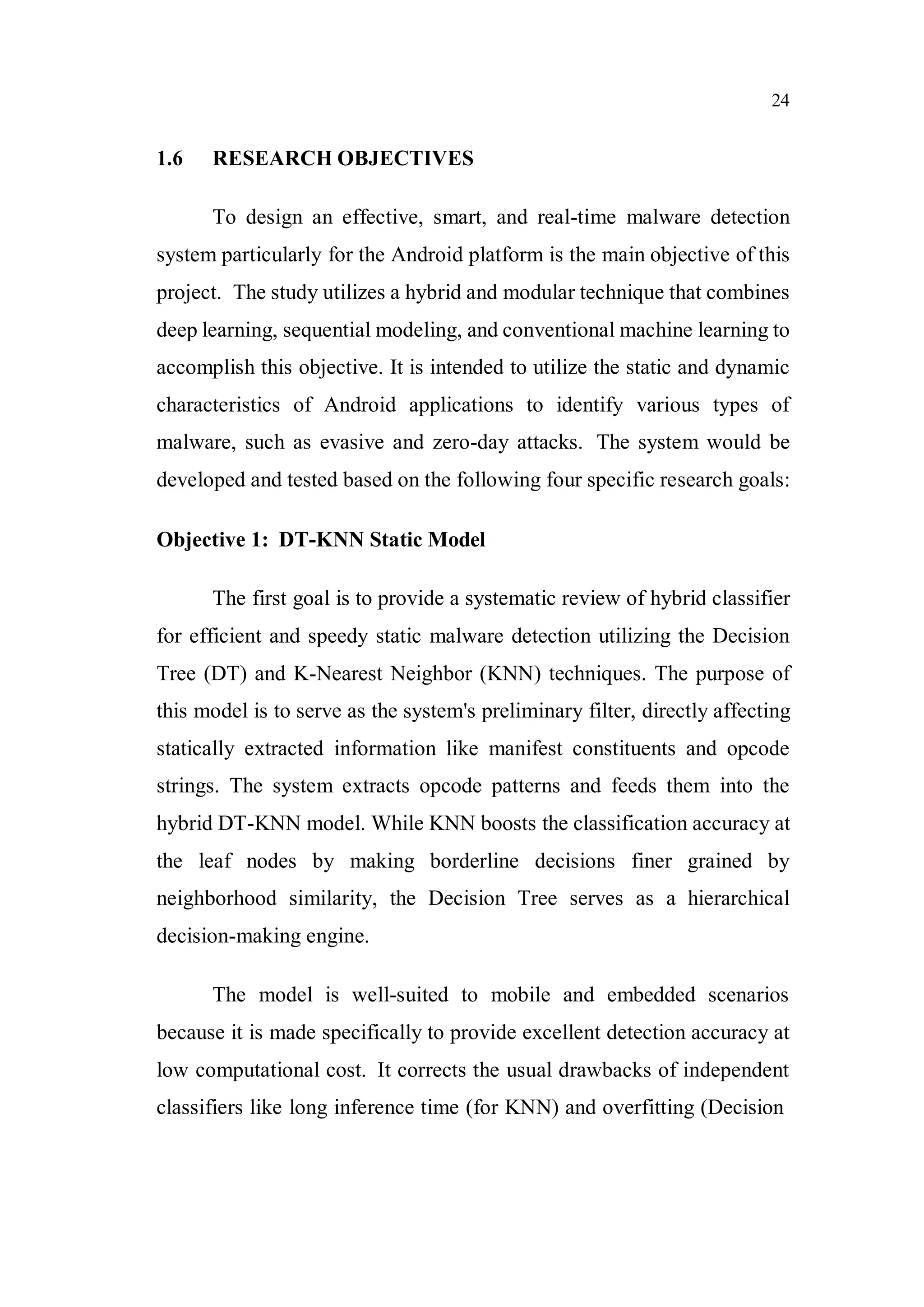 24
1.6 RESEARCH OBJECTIVES
To design an effective, smart, and real-time malware detection
system particularly for the Android platform is the main objective of this
project. The study utilizes a hybrid and modular technique that combines
deep learning, sequential modeling, and conventional machine learning to
accomplish this objective. It is intended to utilize the static and dynamic
characteristics of Android applications to identify various types of
malware, such as evasive and zero-day attacks. The system would be
developed and tested based on the following four specific research goals:
Objective 1: DT-KNN Static Model
The first goal is to provide a systematic review of hybrid classifier
for efficient and speedy static malware detection utilizing the Decision
Tree (DT) and K-Nearest Neighbor (KNN) techniques. The purpose of
this model is to serve as the system's preliminary filter, directly affecting
statically extracted information like manifest constituents and opcode
strings. The system extracts opcode patterns and feeds them into the
hybrid DT-KNN model. While KNN boosts the classification accuracy at
the leaf nodes by making borderline decisions finer grained by
neighborhood similarity, the Decision Tree serves as a hierarchical
decision-making engine.
The model is well-suited to mobile and embedded scenarios
because it is made specifically to provide excellent detection accuracy at
low computational cost. It corrects the usual drawbacks of independent
classifiers like long inference time (for KNN) and overfitting (Decision
 