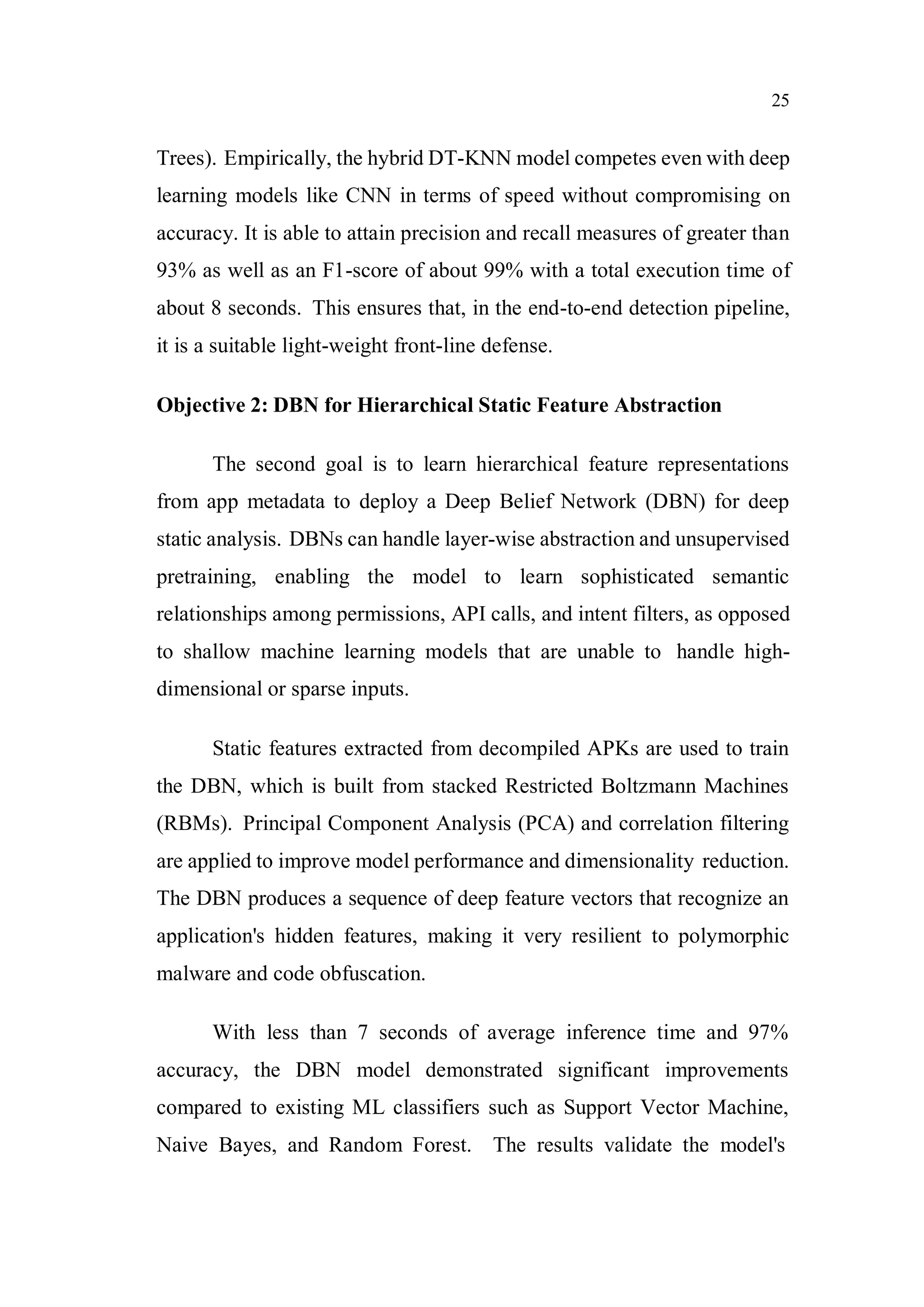 25
Trees). Empirically, the hybrid DT-KNN model competes even with deep
learning models like CNN in terms of speed without compromising on
accuracy. It is able to attain precision and recall measures of greater than
93% as well as an F1-score of about 99% with a total execution time of
about 8 seconds. This ensures that, in the end-to-end detection pipeline,
it is a suitable light-weight front-line defense.
Objective 2: DBN for Hierarchical Static Feature Abstraction
The second goal is to learn hierarchical feature representations
from app metadata to deploy a Deep Belief Network (DBN) for deep
static analysis. DBNs can handle layer-wise abstraction and unsupervised
pretraining, enabling the model to learn sophisticated semantic
relationships among permissions, API calls, and intent filters, as opposed
to shallow machine learning models that are unable to handle high-
dimensional or sparse inputs.
Static features extracted from decompiled APKs are used to train
the DBN, which is built from stacked Restricted Boltzmann Machines
(RBMs). Principal Component Analysis (PCA) and correlation filtering
are applied to improve model performance and dimensionality reduction.
The DBN produces a sequence of deep feature vectors that recognize an
application's hidden features, making it very resilient to polymorphic
malware and code obfuscation.
With less than 7 seconds of average inference time and 97%
accuracy, the DBN model demonstrated significant improvements
compared to existing ML classifiers such as Support Vector Machine,
Naive Bayes, and Random Forest. The results validate the model's
 