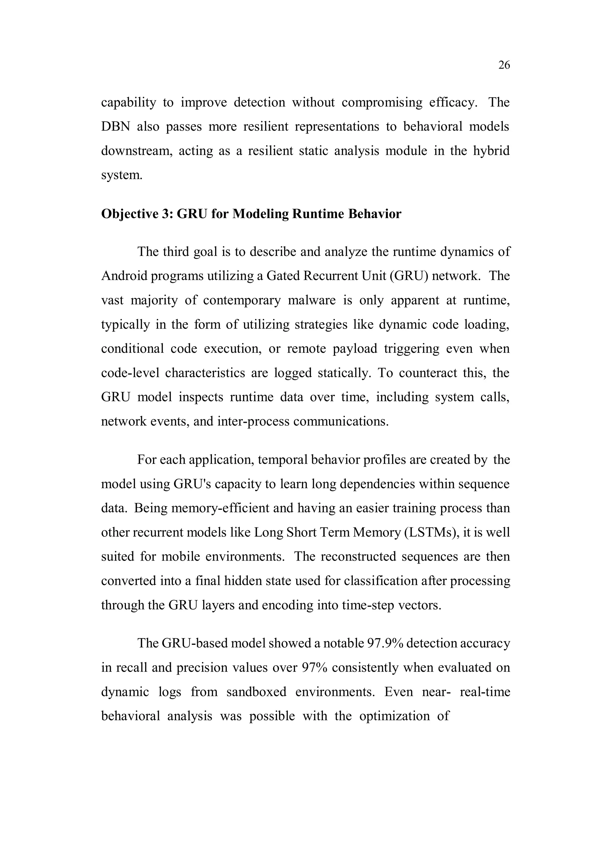 26
capability to improve detection without compromising efficacy. The
DBN also passes more resilient representations to behavioral models
downstream, acting as a resilient static analysis module in the hybrid
system.
Objective 3: GRU for Modeling Runtime Behavior
The third goal is to describe and analyze the runtime dynamics of
Android programs utilizing a Gated Recurrent Unit (GRU) network. The
vast majority of contemporary malware is only apparent at runtime,
typically in the form of utilizing strategies like dynamic code loading,
conditional code execution, or remote payload triggering even when
code-level characteristics are logged statically. To counteract this, the
GRU model inspects runtime data over time, including system calls,
network events, and inter-process communications.
For each application, temporal behavior profiles are created by the
model using GRU's capacity to learn long dependencies within sequence
data. Being memory-efficient and having an easier training process than
other recurrent models like Long Short Term Memory (LSTMs), it is well
suited for mobile environments. The reconstructed sequences are then
converted into a final hidden state used for classification after processing
through the GRU layers and encoding into time-step vectors.
The GRU-based model showed a notable 97.9% detection accuracy
in recall and precision values over 97% consistently when evaluated on
dynamic logs from sandboxed environments. Even near- real-time
behavioral analysis was possible with the optimization of
 