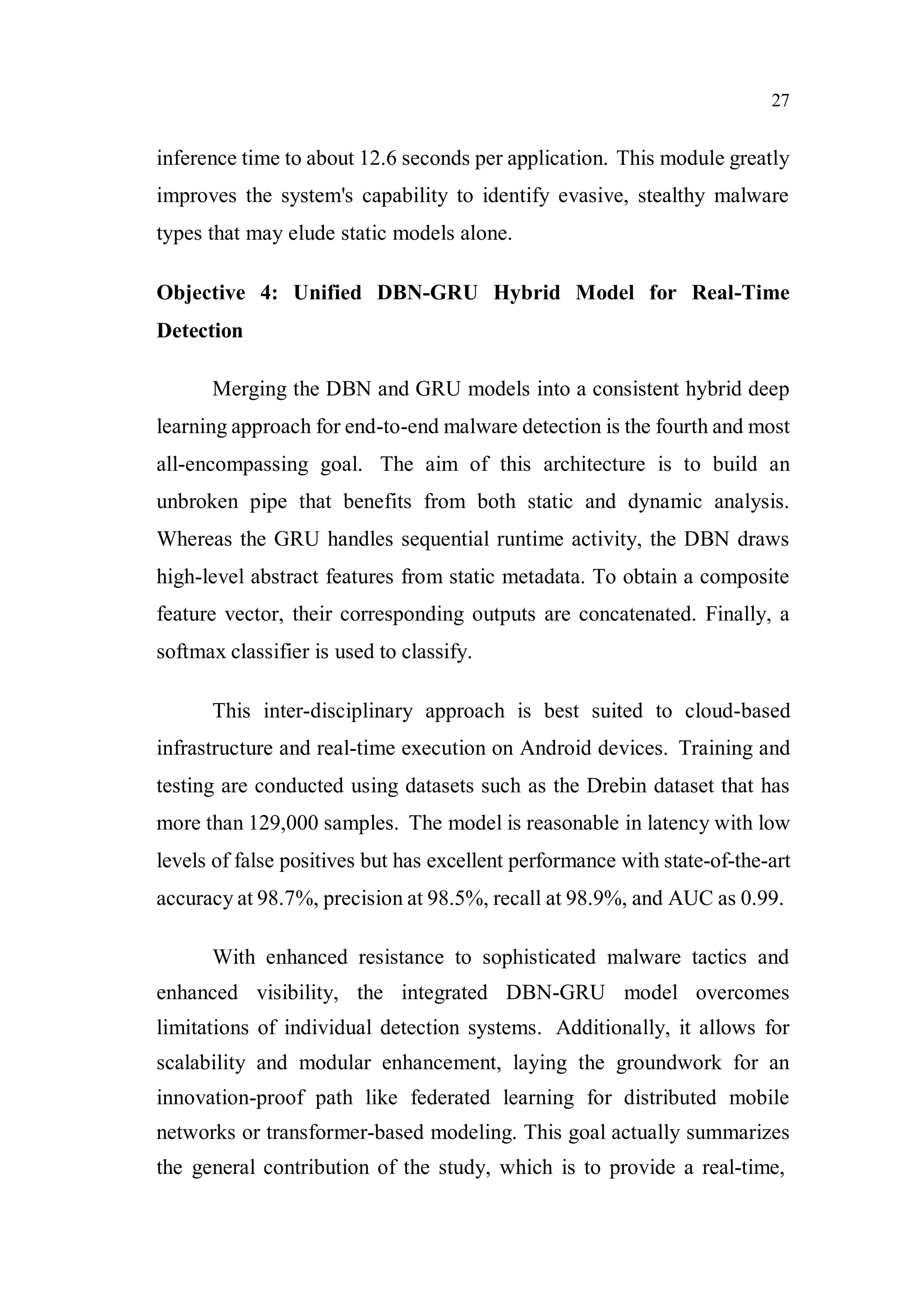 27
inference time to about 12.6 seconds per application. This module greatly
improves the system's capability to identify evasive, stealthy malware
types that may elude static models alone.
Objective 4: Unified DBN-GRU Hybrid Model for Real-Time
Detection
Merging the DBN and GRU models into a consistent hybrid deep
learning approach for end-to-end malware detection is the fourth and most
all-encompassing goal. The aim of this architecture is to build an
unbroken pipe that benefits from both static and dynamic analysis.
Whereas the GRU handles sequential runtime activity, the DBN draws
high-level abstract features from static metadata. To obtain a composite
feature vector, their corresponding outputs are concatenated. Finally, a
softmax classifier is used to classify.
This inter-disciplinary approach is best suited to cloud-based
infrastructure and real-time execution on Android devices. Training and
testing are conducted using datasets such as the Drebin dataset that has
more than 129,000 samples. The model is reasonable in latency with low
levels of false positives but has excellent performance with state-of-the-art
accuracy at 98.7%, precision at 98.5%, recall at 98.9%, and AUC as 0.99.
With enhanced resistance to sophisticated malware tactics and
enhanced visibility, the integrated DBN-GRU model overcomes
limitations of individual detection systems. Additionally, it allows for
scalability and modular enhancement, laying the groundwork for an
innovation-proof path like federated learning for distributed mobile
networks or transformer-based modeling. This goal actually summarizes
the general contribution of the study, which is to provide a real-time,
 