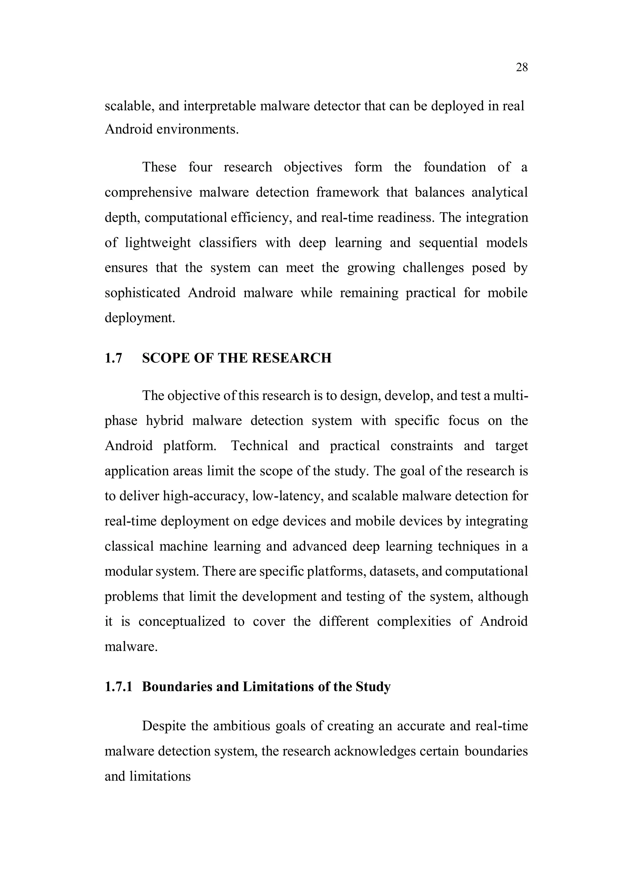 28
scalable, and interpretable malware detector that can be deployed in real
Android environments.
These four research objectives form the foundation of a
comprehensive malware detection framework that balances analytical
depth, computational efficiency, and real-time readiness. The integration
of lightweight classifiers with deep learning and sequential models
ensures that the system can meet the growing challenges posed by
sophisticated Android malware while remaining practical for mobile
deployment.
1.7 SCOPE OF THE RESEARCH
The objective of this research is to design, develop, and test a multi-
phase hybrid malware detection system with specific focus on the
Android platform. Technical and practical constraints and target
application areas limit the scope of the study. The goal of the research is
to deliver high-accuracy, low-latency, and scalable malware detection for
real-time deployment on edge devices and mobile devices by integrating
classical machine learning and advanced deep learning techniques in a
modular system. There are specific platforms, datasets, and computational
problems that limit the development and testing of the system, although
it is conceptualized to cover the different complexities of Android
malware.
1.7.1 Boundaries and Limitations of the Study
Despite the ambitious goals of creating an accurate and real-time
malware detection system, the research acknowledges certain boundaries
and limitations
 