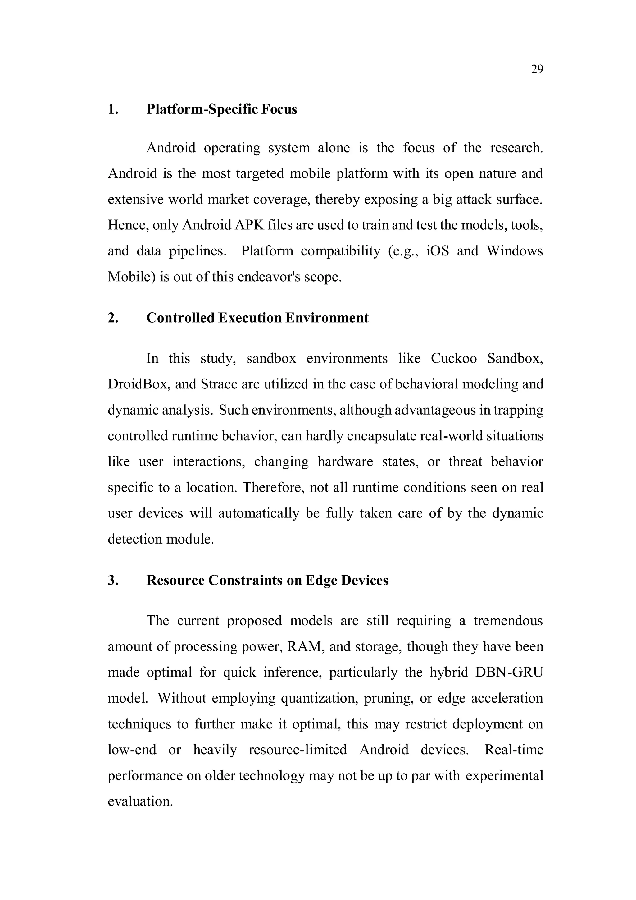 29
1. Platform-Specific Focus
Android operating system alone is the focus of the research.
Android is the most targeted mobile platform with its open nature and
extensive world market coverage, thereby exposing a big attack surface.
Hence, only Android APK files are used to train and test the models, tools,
and data pipelines. Platform compatibility (e.g., iOS and Windows
Mobile) is out of this endeavor's scope.
2. Controlled Execution Environment
In this study, sandbox environments like Cuckoo Sandbox,
DroidBox, and Strace are utilized in the case of behavioral modeling and
dynamic analysis. Such environments, although advantageous in trapping
controlled runtime behavior, can hardly encapsulate real-world situations
like user interactions, changing hardware states, or threat behavior
specific to a location. Therefore, not all runtime conditions seen on real
user devices will automatically be fully taken care of by the dynamic
detection module.
3. Resource Constraints on Edge Devices
The current proposed models are still requiring a tremendous
amount of processing power, RAM, and storage, though they have been
made optimal for quick inference, particularly the hybrid DBN-GRU
model. Without employing quantization, pruning, or edge acceleration
techniques to further make it optimal, this may restrict deployment on
low-end or heavily resource-limited Android devices. Real-time
performance on older technology may not be up to par with experimental
evaluation.
 