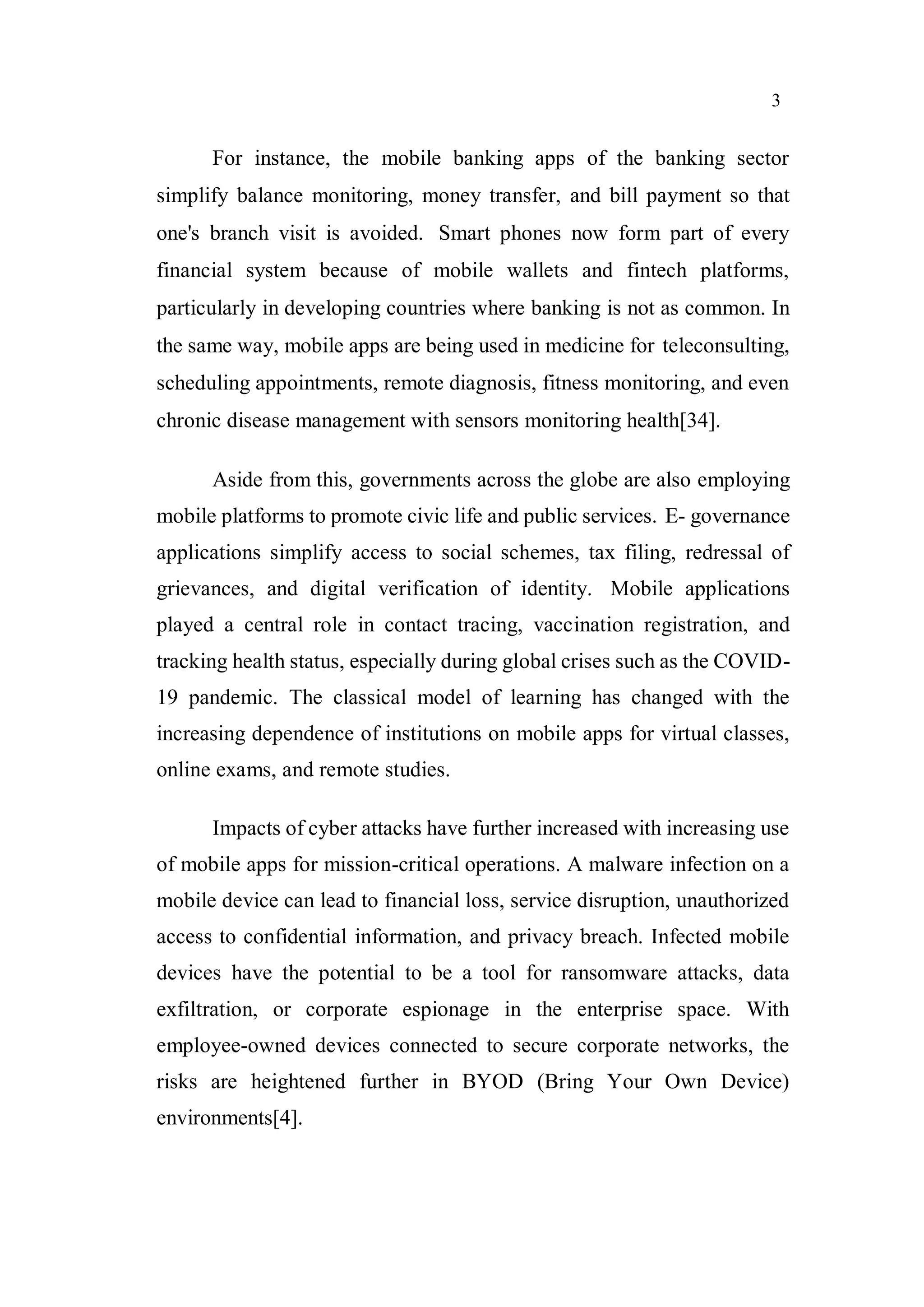 3
For instance, the mobile banking apps of the banking sector
simplify balance monitoring, money transfer, and bill payment so that
one's branch visit is avoided. Smart phones now form part of every
financial system because of mobile wallets and fintech platforms,
particularly in developing countries where banking is not as common. In
the same way, mobile apps are being used in medicine for teleconsulting,
scheduling appointments, remote diagnosis, fitness monitoring, and even
chronic disease management with sensors monitoring health[34].
Aside from this, governments across the globe are also employing
mobile platforms to promote civic life and public services. E- governance
applications simplify access to social schemes, tax filing, redressal of
grievances, and digital verification of identity. Mobile applications
played a central role in contact tracing, vaccination registration, and
tracking health status, especially during global crises such as the COVID-
19 pandemic. The classical model of learning has changed with the
increasing dependence of institutions on mobile apps for virtual classes,
online exams, and remote studies.
Impacts of cyber attacks have further increased with increasing use
of mobile apps for mission-critical operations. A malware infection on a
mobile device can lead to financial loss, service disruption, unauthorized
access to confidential information, and privacy breach. Infected mobile
devices have the potential to be a tool for ransomware attacks, data
exfiltration, or corporate espionage in the enterprise space. With
employee-owned devices connected to secure corporate networks, the
risks are heightened further in BYOD (Bring Your Own Device)
environments[4].
 