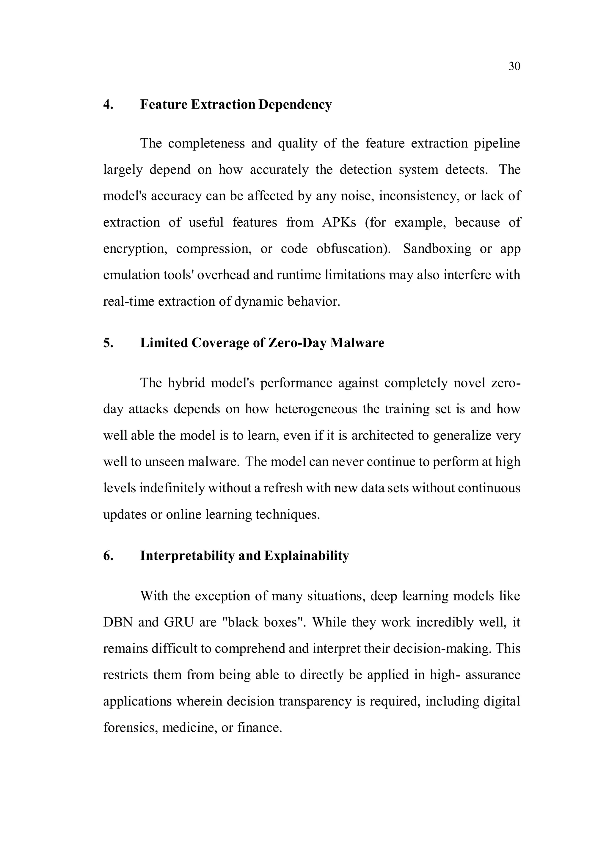 30
4. Feature Extraction Dependency
The completeness and quality of the feature extraction pipeline
largely depend on how accurately the detection system detects. The
model's accuracy can be affected by any noise, inconsistency, or lack of
extraction of useful features from APKs (for example, because of
encryption, compression, or code obfuscation). Sandboxing or app
emulation tools' overhead and runtime limitations may also interfere with
real-time extraction of dynamic behavior.
5. Limited Coverage of Zero-Day Malware
The hybrid model's performance against completely novel zero-
day attacks depends on how heterogeneous the training set is and how
well able the model is to learn, even if it is architected to generalize very
well to unseen malware. The model can never continue to perform at high
levels indefinitely without a refresh with new data sets without continuous
updates or online learning techniques.
6. Interpretability and Explainability
With the exception of many situations, deep learning models like
DBN and GRU are "black boxes". While they work incredibly well, it
remains difficult to comprehend and interpret their decision-making. This
restricts them from being able to directly be applied in high- assurance
applications wherein decision transparency is required, including digital
forensics, medicine, or finance.
 