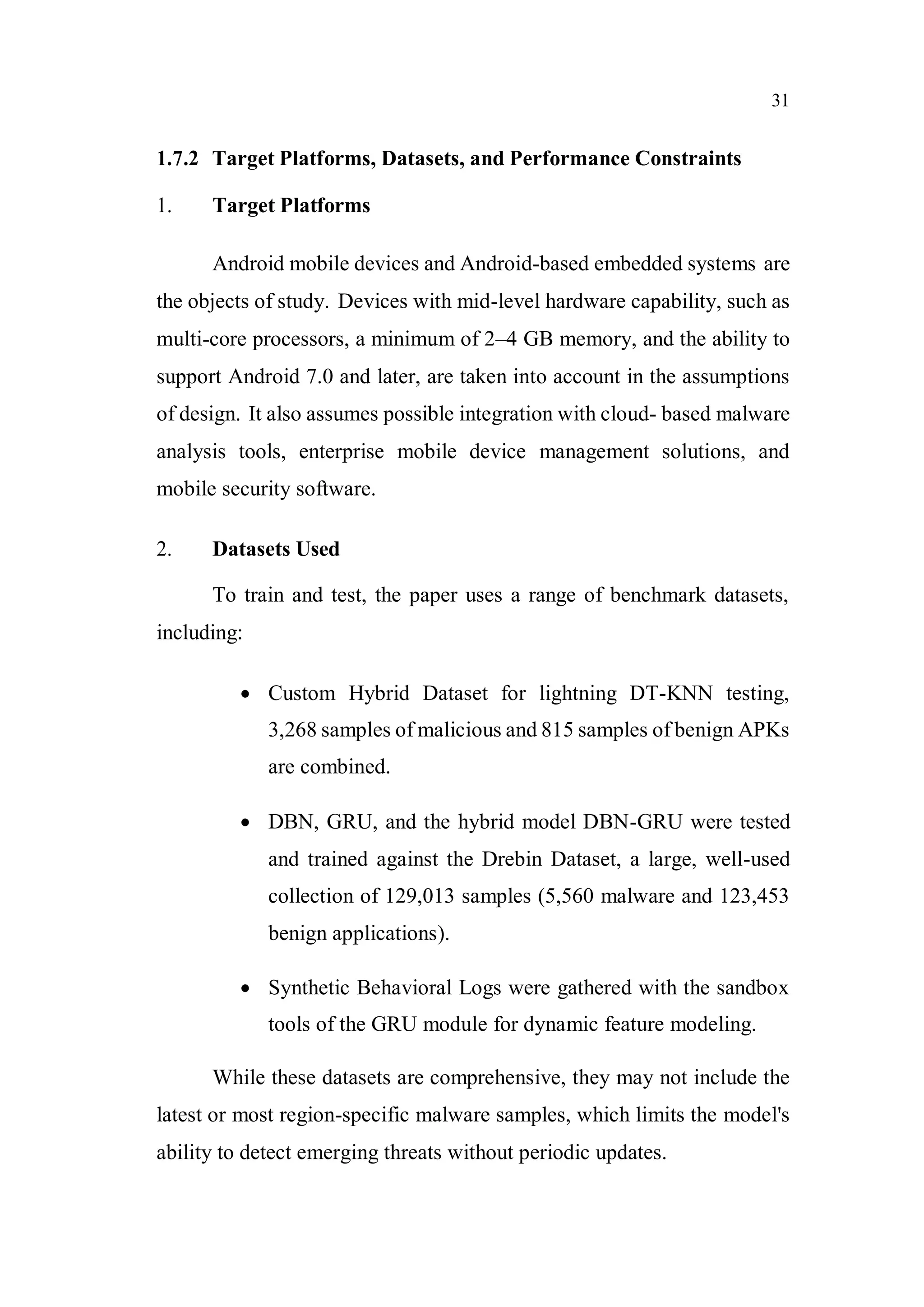 31
1.7.2 Target Platforms, Datasets, and Performance Constraints
1. Target Platforms
Android mobile devices and Android-based embedded systems are
the objects of study. Devices with mid-level hardware capability, such as
multi-core processors, a minimum of 2–4 GB memory, and the ability to
support Android 7.0 and later, are taken into account in the assumptions
of design. It also assumes possible integration with cloud- based malware
analysis tools, enterprise mobile device management solutions, and
mobile security software.
2. Datasets Used
To train and test, the paper uses a range of benchmark datasets,
including:
 Custom Hybrid Dataset for lightning DT-KNN testing,
3,268 samples of malicious and 815 samples of benign APKs
are combined.
 DBN, GRU, and the hybrid model DBN-GRU were tested
and trained against the Drebin Dataset, a large, well-used
collection of 129,013 samples (5,560 malware and 123,453
benign applications).
 Synthetic Behavioral Logs were gathered with the sandbox
tools of the GRU module for dynamic feature modeling.
While these datasets are comprehensive, they may not include the
latest or most region-specific malware samples, which limits the model's
ability to detect emerging threats without periodic updates.
 