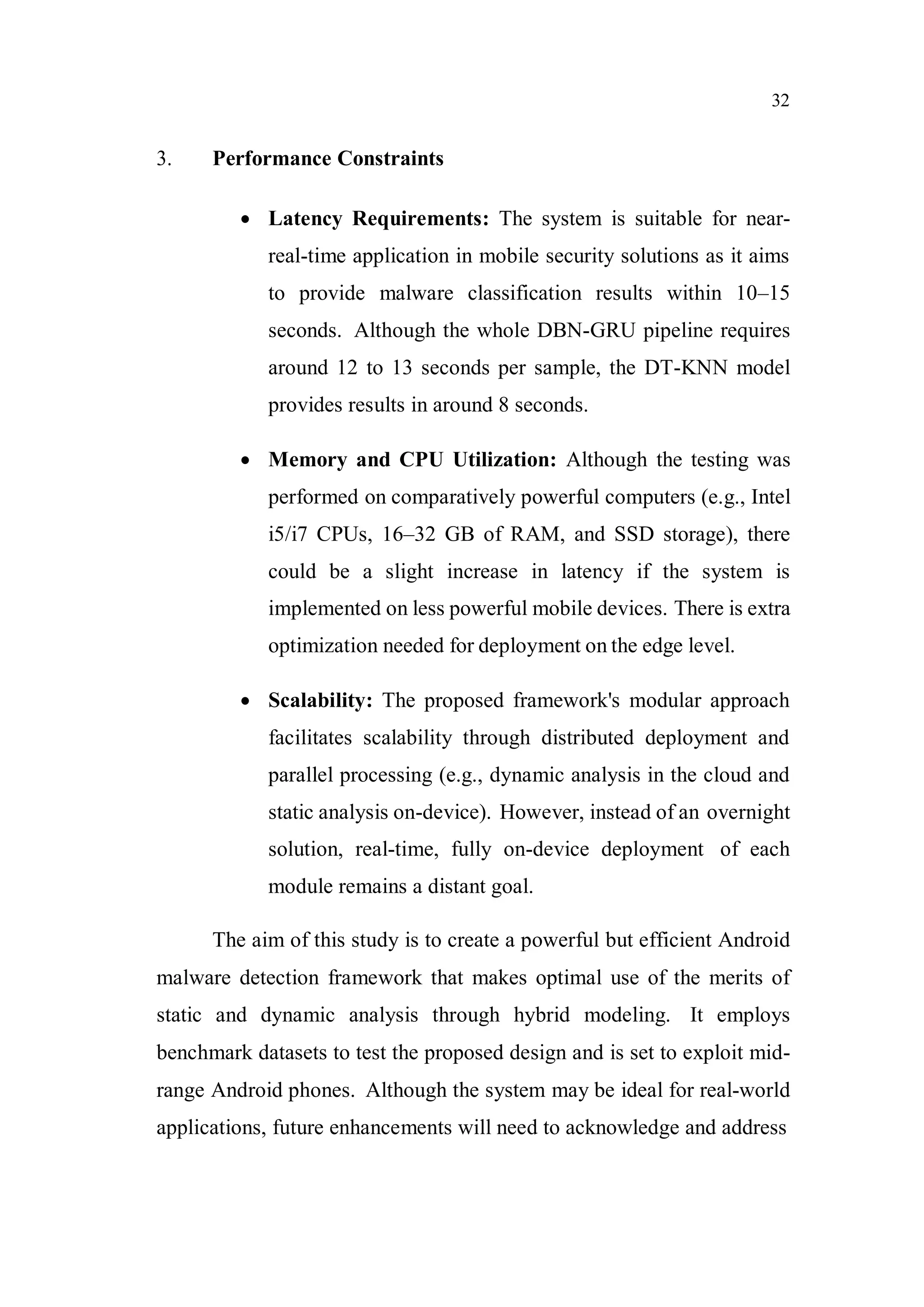 32
3. Performance Constraints
 Latency Requirements: The system is suitable for near-
real-time application in mobile security solutions as it aims
to provide malware classification results within 10–15
seconds. Although the whole DBN-GRU pipeline requires
around 12 to 13 seconds per sample, the DT-KNN model
provides results in around 8 seconds.
 Memory and CPU Utilization: Although the testing was
performed on comparatively powerful computers (e.g., Intel
i5/i7 CPUs, 16–32 GB of RAM, and SSD storage), there
could be a slight increase in latency if the system is
implemented on less powerful mobile devices. There is extra
optimization needed for deployment on the edge level.
 Scalability: The proposed framework's modular approach
facilitates scalability through distributed deployment and
parallel processing (e.g., dynamic analysis in the cloud and
static analysis on-device). However, instead of an overnight
solution, real-time, fully on-device deployment of each
module remains a distant goal.
The aim of this study is to create a powerful but efficient Android
malware detection framework that makes optimal use of the merits of
static and dynamic analysis through hybrid modeling. It employs
benchmark datasets to test the proposed design and is set to exploit mid-
range Android phones. Although the system may be ideal for real-world
applications, future enhancements will need to acknowledge and address
 