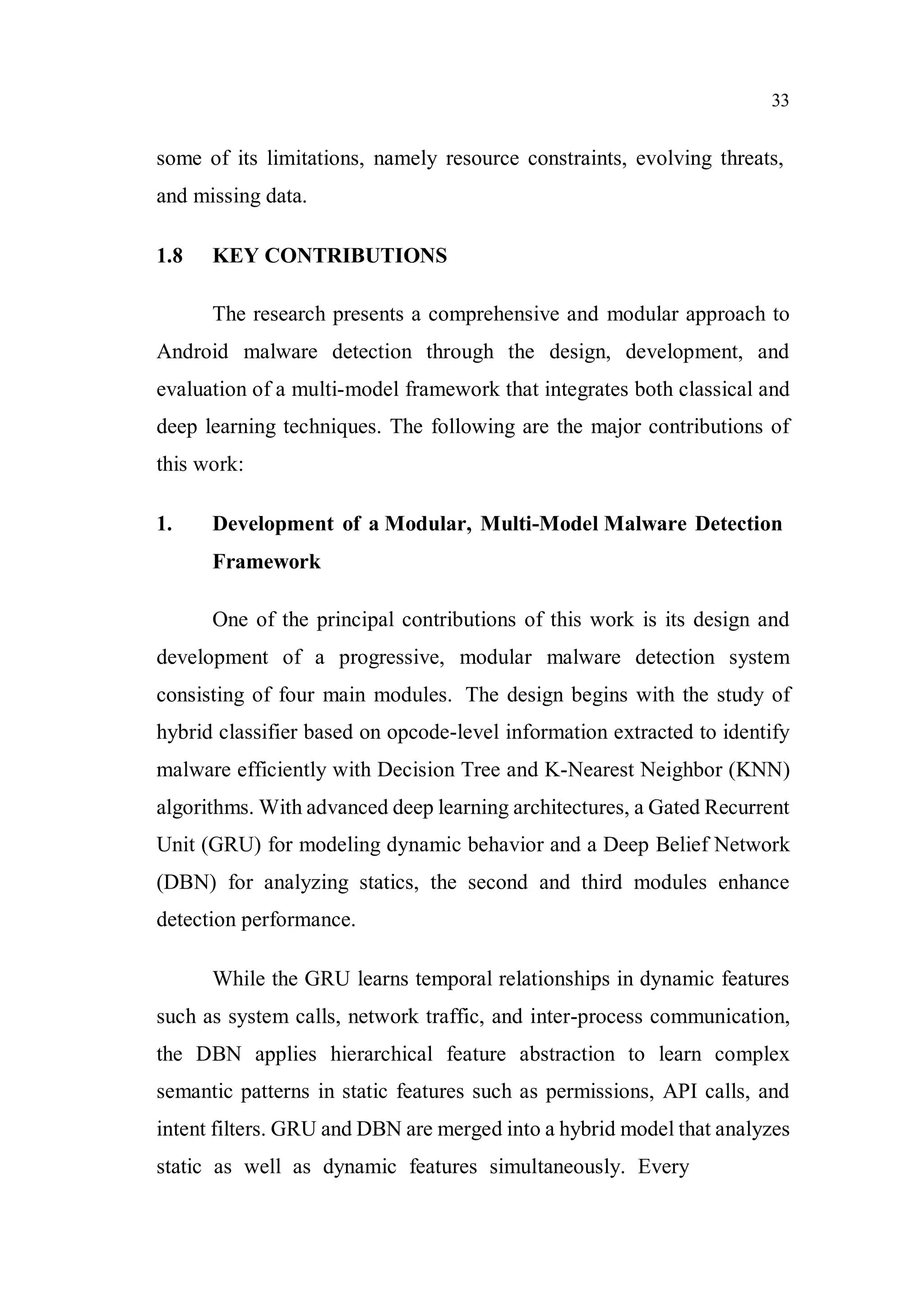 33
some of its limitations, namely resource constraints, evolving threats,
and missing data.
1.8 KEY CONTRIBUTIONS
The research presents a comprehensive and modular approach to
Android malware detection through the design, development, and
evaluation of a multi-model framework that integrates both classical and
deep learning techniques. The following are the major contributions of
this work:
1. Development of a Modular, Multi-Model Malware Detection
Framework
One of the principal contributions of this work is its design and
development of a progressive, modular malware detection system
consisting of four main modules. The design begins with the study of
hybrid classifier based on opcode-level information extracted to identify
malware efficiently with Decision Tree and K-Nearest Neighbor (KNN)
algorithms. With advanced deep learning architectures, a Gated Recurrent
Unit (GRU) for modeling dynamic behavior and a Deep Belief Network
(DBN) for analyzing statics, the second and third modules enhance
detection performance.
While the GRU learns temporal relationships in dynamic features
such as system calls, network traffic, and inter-process communication,
the DBN applies hierarchical feature abstraction to learn complex
semantic patterns in static features such as permissions, API calls, and
intent filters. GRU and DBN are merged into a hybrid model that analyzes
static as well as dynamic features simultaneously. Every
 