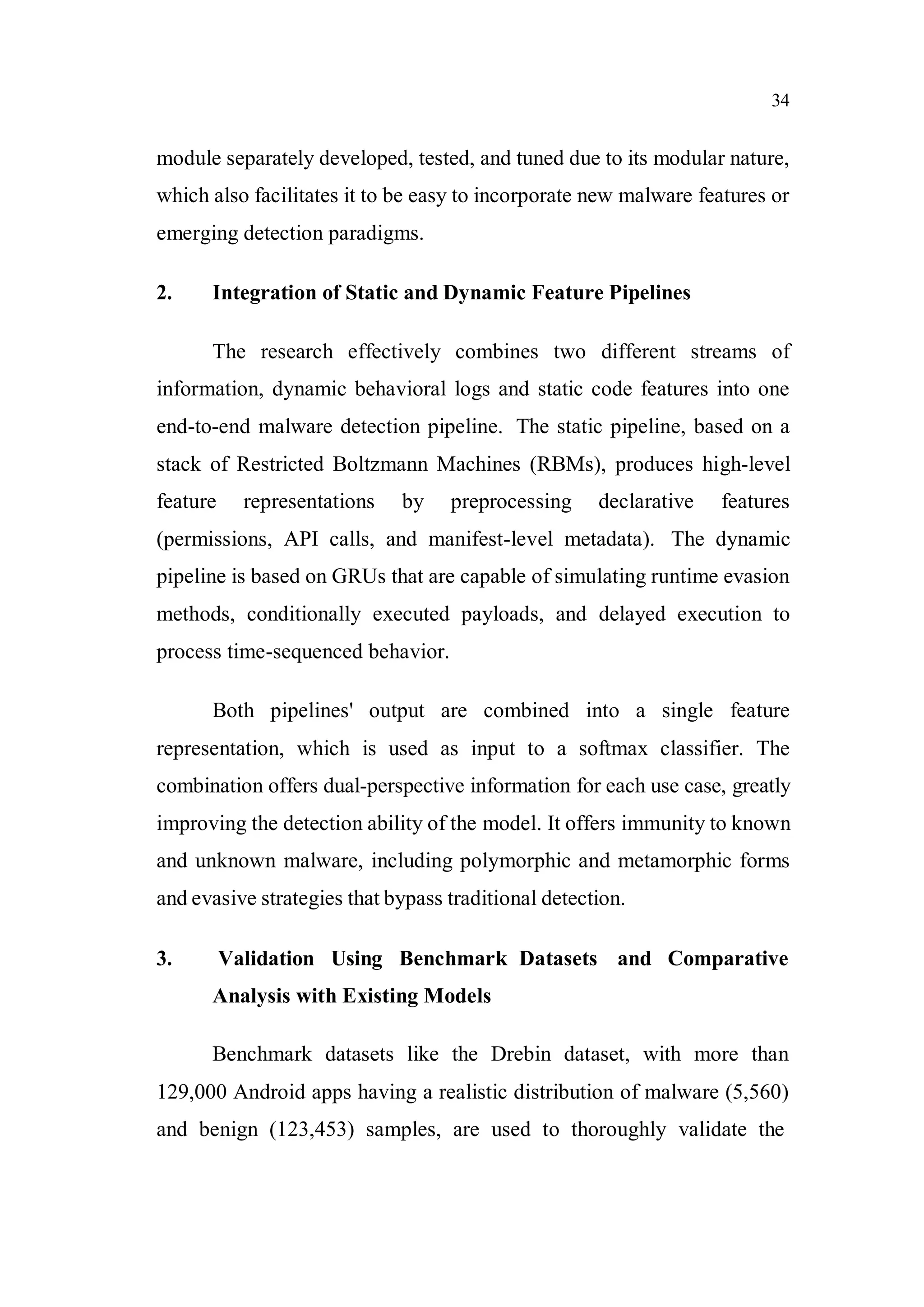 34
module separately developed, tested, and tuned due to its modular nature,
which also facilitates it to be easy to incorporate new malware features or
emerging detection paradigms.
2. Integration of Static and Dynamic Feature Pipelines
The research effectively combines two different streams of
information, dynamic behavioral logs and static code features into one
end-to-end malware detection pipeline. The static pipeline, based on a
stack of Restricted Boltzmann Machines (RBMs), produces high-level
feature representations by preprocessing declarative features
(permissions, API calls, and manifest-level metadata). The dynamic
pipeline is based on GRUs that are capable of simulating runtime evasion
methods, conditionally executed payloads, and delayed execution to
process time-sequenced behavior.
Both pipelines' output are combined into a single feature
representation, which is used as input to a softmax classifier. The
combination offers dual-perspective information for each use case, greatly
improving the detection ability of the model. It offers immunity to known
and unknown malware, including polymorphic and metamorphic forms
and evasive strategies that bypass traditional detection.
3. Validation Using Benchmark Datasets and Comparative
Analysis with Existing Models
Benchmark datasets like the Drebin dataset, with more than
129,000 Android apps having a realistic distribution of malware (5,560)
and benign (123,453) samples, are used to thoroughly validate the
 