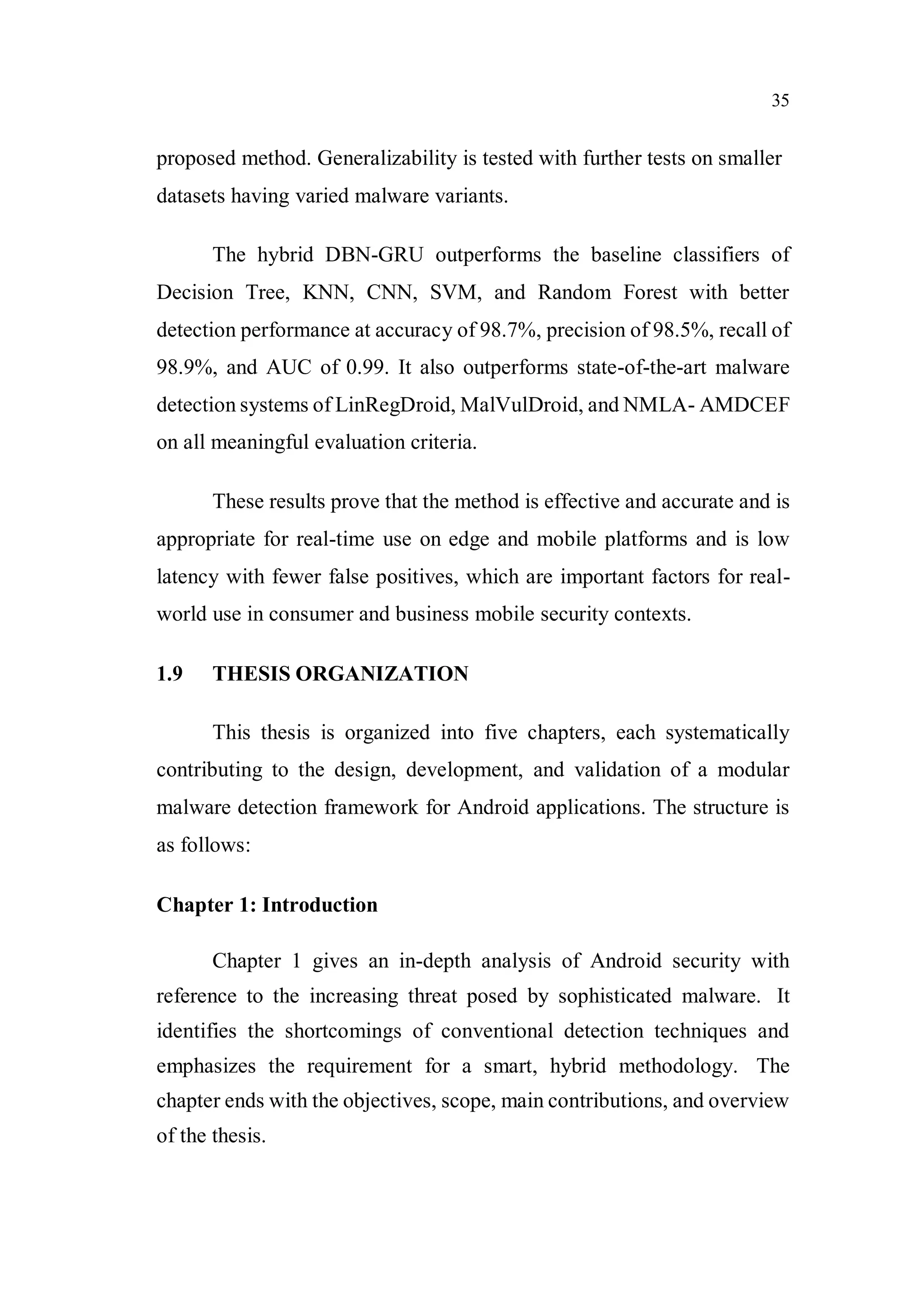 35
proposed method. Generalizability is tested with further tests on smaller
datasets having varied malware variants.
The hybrid DBN-GRU outperforms the baseline classifiers of
Decision Tree, KNN, CNN, SVM, and Random Forest with better
detection performance at accuracy of 98.7%, precision of 98.5%, recall of
98.9%, and AUC of 0.99. It also outperforms state-of-the-art malware
detection systems of LinRegDroid, MalVulDroid, and NMLA- AMDCEF
on all meaningful evaluation criteria.
These results prove that the method is effective and accurate and is
appropriate for real-time use on edge and mobile platforms and is low
latency with fewer false positives, which are important factors for real-
world use in consumer and business mobile security contexts.
1.9 THESIS ORGANIZATION
This thesis is organized into five chapters, each systematically
contributing to the design, development, and validation of a modular
malware detection framework for Android applications. The structure is
as follows:
Chapter 1: Introduction
Chapter 1 gives an in-depth analysis of Android security with
reference to the increasing threat posed by sophisticated malware. It
identifies the shortcomings of conventional detection techniques and
emphasizes the requirement for a smart, hybrid methodology. The
chapter ends with the objectives, scope, main contributions, and overview
of the thesis.
 