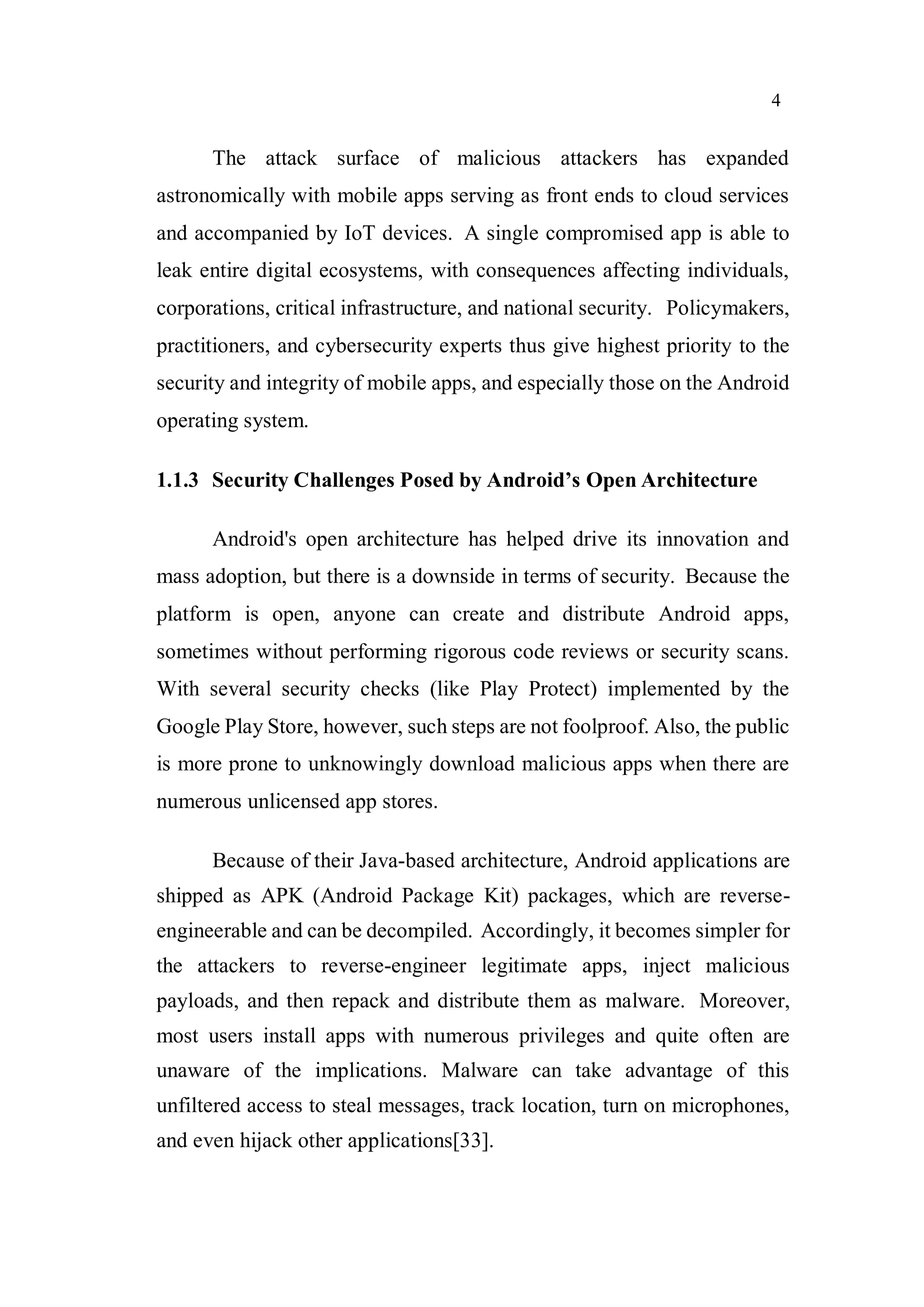 4
The attack surface of malicious attackers has expanded
astronomically with mobile apps serving as front ends to cloud services
and accompanied by IoT devices. A single compromised app is able to
leak entire digital ecosystems, with consequences affecting individuals,
corporations, critical infrastructure, and national security. Policymakers,
practitioners, and cybersecurity experts thus give highest priority to the
security and integrity of mobile apps, and especially those on the Android
operating system.
1.1.3 Security Challenges Posed by Android’s Open Architecture
Android's open architecture has helped drive its innovation and
mass adoption, but there is a downside in terms of security. Because the
platform is open, anyone can create and distribute Android apps,
sometimes without performing rigorous code reviews or security scans.
With several security checks (like Play Protect) implemented by the
Google Play Store, however, such steps are not foolproof. Also, the public
is more prone to unknowingly download malicious apps when there are
numerous unlicensed app stores.
Because of their Java-based architecture, Android applications are
shipped as APK (Android Package Kit) packages, which are reverse-
engineerable and can be decompiled. Accordingly, it becomes simpler for
the attackers to reverse-engineer legitimate apps, inject malicious
payloads, and then repack and distribute them as malware. Moreover,
most users install apps with numerous privileges and quite often are
unaware of the implications. Malware can take advantage of this
unfiltered access to steal messages, track location, turn on microphones,
and even hijack other applications[33].
 