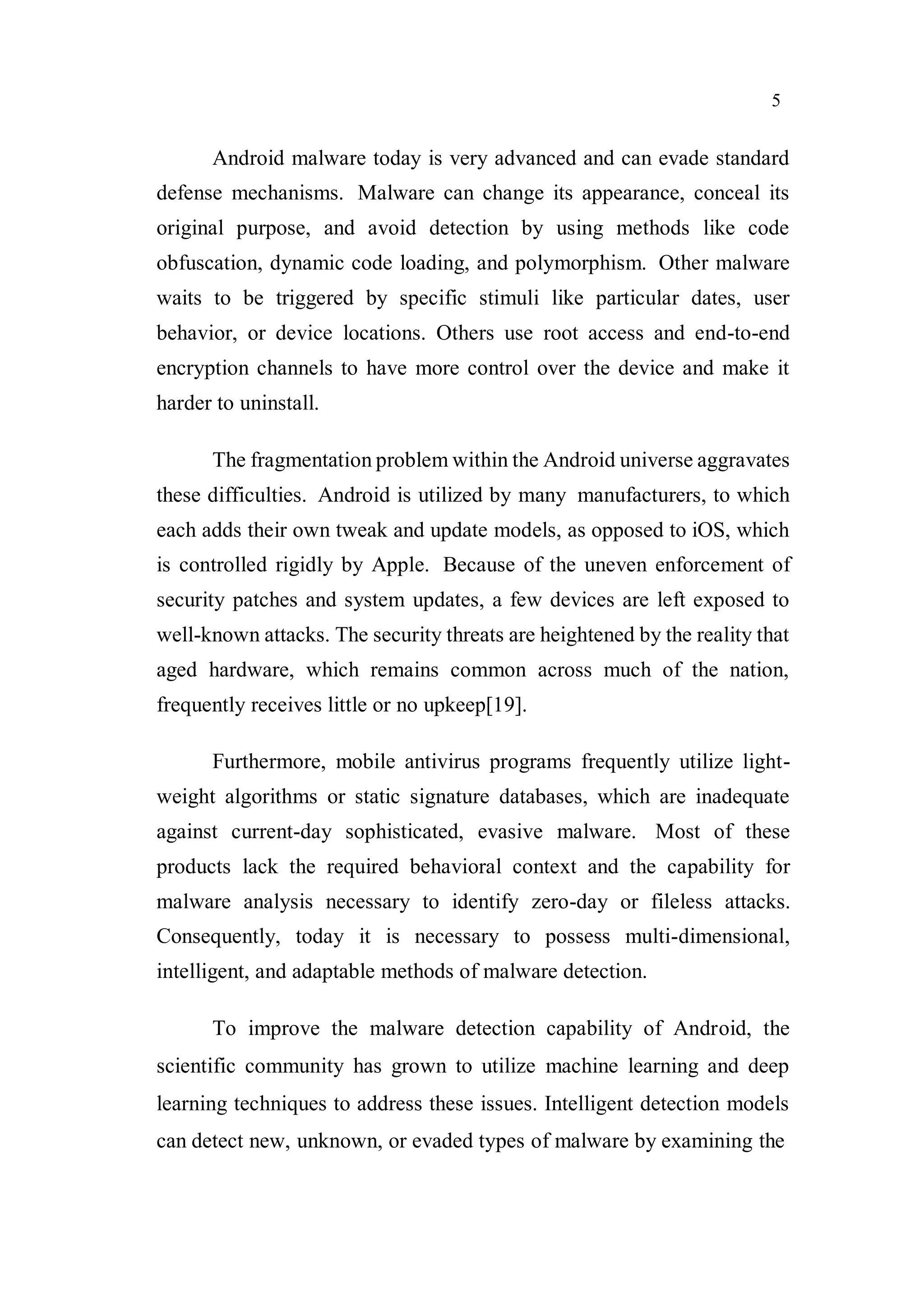 5
Android malware today is very advanced and can evade standard
defense mechanisms. Malware can change its appearance, conceal its
original purpose, and avoid detection by using methods like code
obfuscation, dynamic code loading, and polymorphism. Other malware
waits to be triggered by specific stimuli like particular dates, user
behavior, or device locations. Others use root access and end-to-end
encryption channels to have more control over the device and make it
harder to uninstall.
The fragmentation problem within the Android universe aggravates
these difficulties. Android is utilized by many manufacturers, to which
each adds their own tweak and update models, as opposed to iOS, which
is controlled rigidly by Apple. Because of the uneven enforcement of
security patches and system updates, a few devices are left exposed to
well-known attacks. The security threats are heightened by the reality that
aged hardware, which remains common across much of the nation,
frequently receives little or no upkeep[19].
Furthermore, mobile antivirus programs frequently utilize light-
weight algorithms or static signature databases, which are inadequate
against current-day sophisticated, evasive malware. Most of these
products lack the required behavioral context and the capability for
malware analysis necessary to identify zero-day or fileless attacks.
Consequently, today it is necessary to possess multi-dimensional,
intelligent, and adaptable methods of malware detection.
To improve the malware detection capability of Android, the
scientific community has grown to utilize machine learning and deep
learning techniques to address these issues. Intelligent detection models
can detect new, unknown, or evaded types of malware by examining the
 