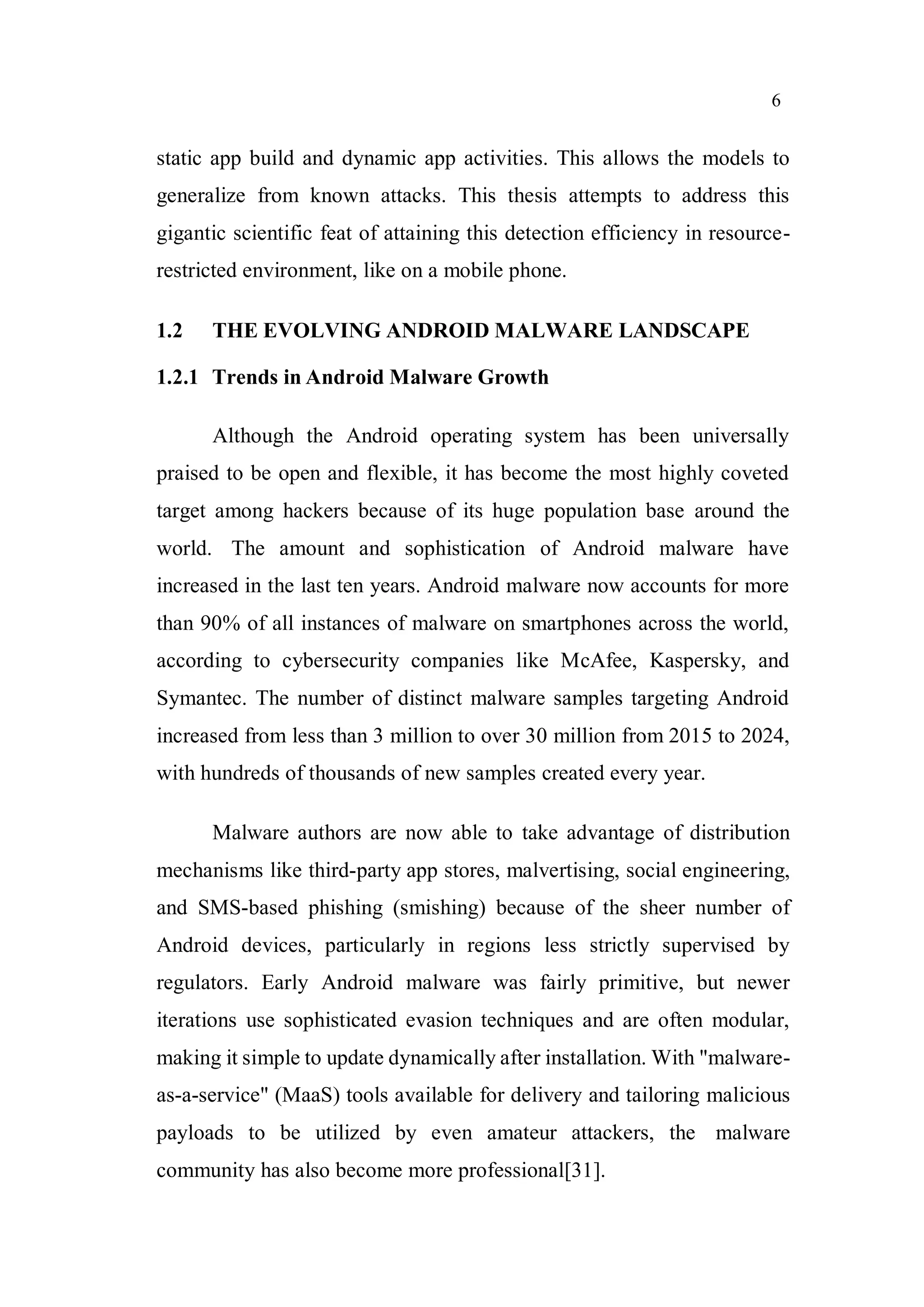 6
static app build and dynamic app activities. This allows the models to
generalize from known attacks. This thesis attempts to address this
gigantic scientific feat of attaining this detection efficiency in resource-
restricted environment, like on a mobile phone.
1.2 THE EVOLVING ANDROID MALWARE LANDSCAPE
1.2.1 Trends in Android Malware Growth
Although the Android operating system has been universally
praised to be open and flexible, it has become the most highly coveted
target among hackers because of its huge population base around the
world. The amount and sophistication of Android malware have
increased in the last ten years. Android malware now accounts for more
than 90% of all instances of malware on smartphones across the world,
according to cybersecurity companies like McAfee, Kaspersky, and
Symantec. The number of distinct malware samples targeting Android
increased from less than 3 million to over 30 million from 2015 to 2024,
with hundreds of thousands of new samples created every year.
Malware authors are now able to take advantage of distribution
mechanisms like third-party app stores, malvertising, social engineering,
and SMS-based phishing (smishing) because of the sheer number of
Android devices, particularly in regions less strictly supervised by
regulators. Early Android malware was fairly primitive, but newer
iterations use sophisticated evasion techniques and are often modular,
making it simple to update dynamically after installation. With "malware-
as-a-service" (MaaS) tools available for delivery and tailoring malicious
payloads to be utilized by even amateur attackers, the malware
community has also become more professional[31].
 