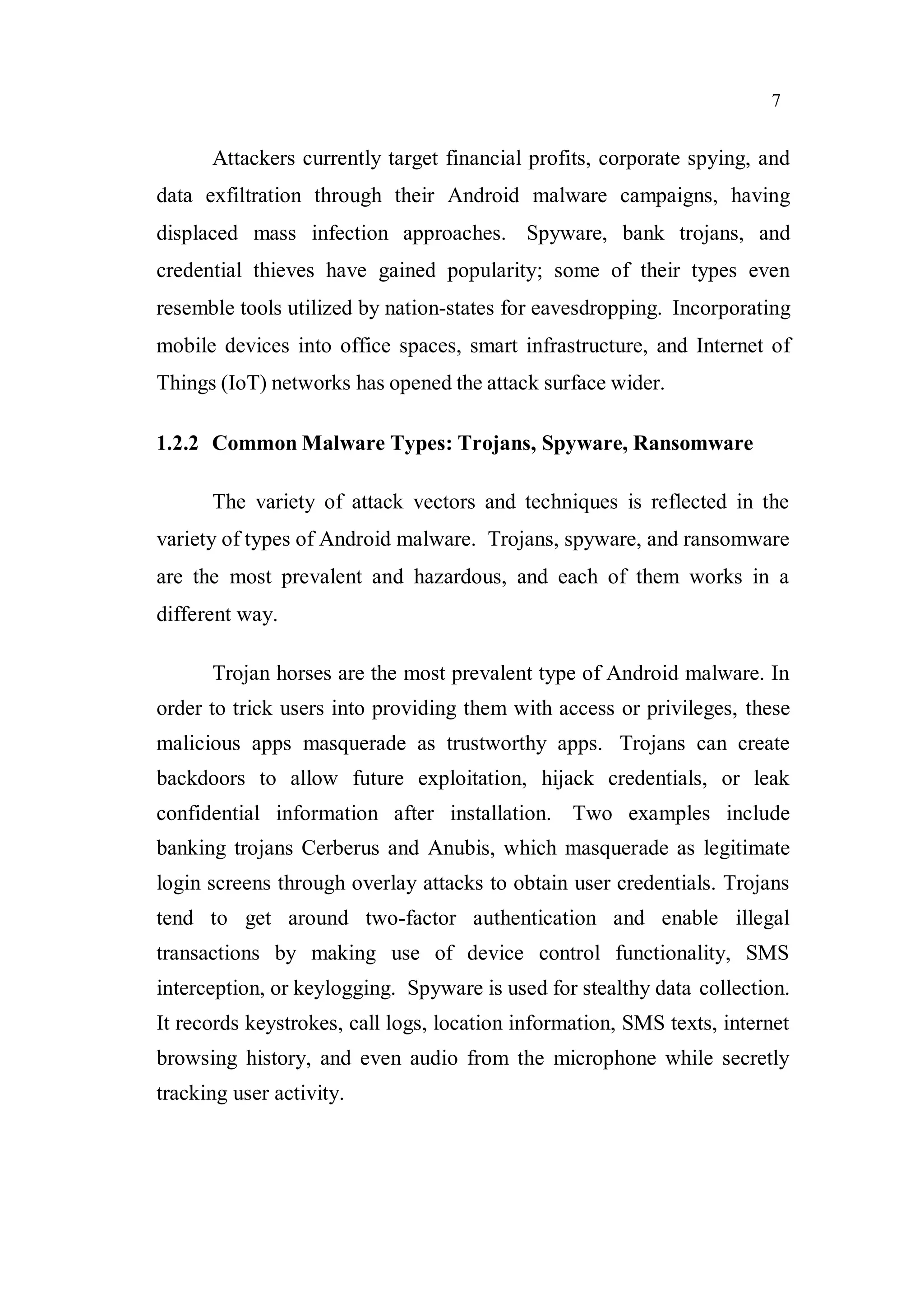 7
Attackers currently target financial profits, corporate spying, and
data exfiltration through their Android malware campaigns, having
displaced mass infection approaches. Spyware, bank trojans, and
credential thieves have gained popularity; some of their types even
resemble tools utilized by nation-states for eavesdropping. Incorporating
mobile devices into office spaces, smart infrastructure, and Internet of
Things (IoT) networks has opened the attack surface wider.
1.2.2 Common Malware Types: Trojans, Spyware, Ransomware
The variety of attack vectors and techniques is reflected in the
variety of types of Android malware. Trojans, spyware, and ransomware
are the most prevalent and hazardous, and each of them works in a
different way.
Trojan horses are the most prevalent type of Android malware. In
order to trick users into providing them with access or privileges, these
malicious apps masquerade as trustworthy apps. Trojans can create
backdoors to allow future exploitation, hijack credentials, or leak
confidential information after installation. Two examples include
banking trojans Cerberus and Anubis, which masquerade as legitimate
login screens through overlay attacks to obtain user credentials. Trojans
tend to get around two-factor authentication and enable illegal
transactions by making use of device control functionality, SMS
interception, or keylogging. Spyware is used for stealthy data collection.
It records keystrokes, call logs, location information, SMS texts, internet
browsing history, and even audio from the microphone while secretly
tracking user activity.
 