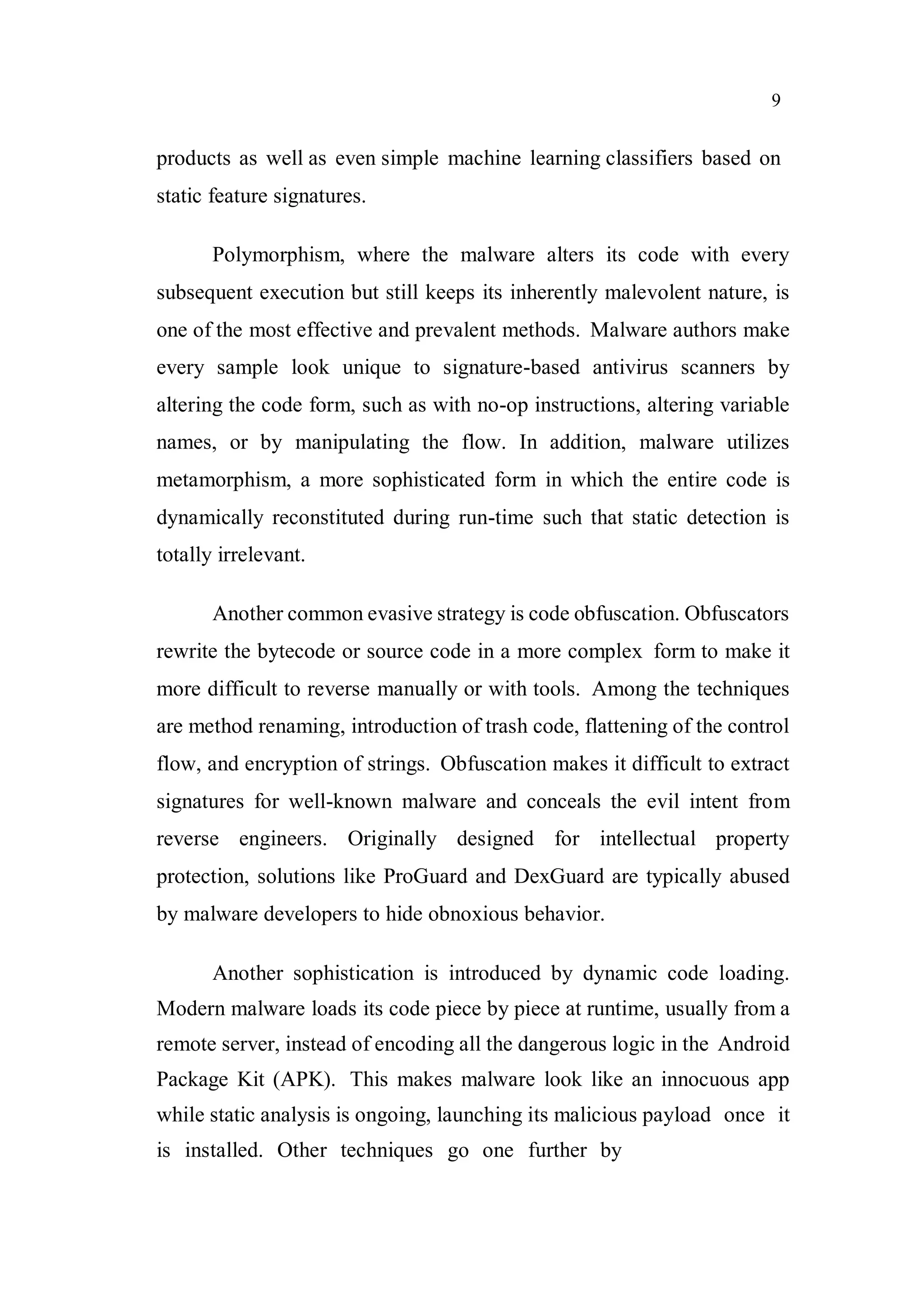 9
products as well as even simple machine learning classifiers based on
static feature signatures.
Polymorphism, where the malware alters its code with every
subsequent execution but still keeps its inherently malevolent nature, is
one of the most effective and prevalent methods. Malware authors make
every sample look unique to signature-based antivirus scanners by
altering the code form, such as with no-op instructions, altering variable
names, or by manipulating the flow. In addition, malware utilizes
metamorphism, a more sophisticated form in which the entire code is
dynamically reconstituted during run-time such that static detection is
totally irrelevant.
Another common evasive strategy is code obfuscation. Obfuscators
rewrite the bytecode or source code in a more complex form to make it
more difficult to reverse manually or with tools. Among the techniques
are method renaming, introduction of trash code, flattening of the control
flow, and encryption of strings. Obfuscation makes it difficult to extract
signatures for well-known malware and conceals the evil intent from
reverse engineers. Originally designed for intellectual property
protection, solutions like ProGuard and DexGuard are typically abused
by malware developers to hide obnoxious behavior.
Another sophistication is introduced by dynamic code loading.
Modern malware loads its code piece by piece at runtime, usually from a
remote server, instead of encoding all the dangerous logic in the Android
Package Kit (APK). This makes malware look like an innocuous app
while static analysis is ongoing, launching its malicious payload once it
is installed. Other techniques go one further by
 