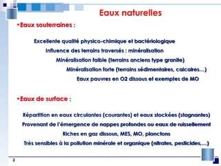 2
Eaux naturelles
•Eaux souterraines :
Excellente qualité physico-chimique et bactériologique
Influence des terrains traversés : minéralisation
Minéralisation faible (terrains anciens type granite)
Minéralisation forte (terrains sédimentaires, calcaires…)
Eaux pauvres en O2 dissous et exemptes de MO
•Eaux de surface :
Répartition en eaux circulantes (courantes) et eaux stockées (stagnantes)
Provenant de l’émergence de nappes profondes ou eaux de ruissellement
Riches en gaz dissous, MES, MO, planctons
Très sensibles à la pollution minérale et organique (nitrates, pesticides,…)
 