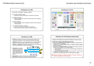 FST©Med-Ali-Ben-Hassine-2012 Conception des Entrepôts de Données
14
Architecture d’un SID
53
Trois couches : alimentation, stockage, restitution
■ ETL (Extract Transform Load)
● Récupère des données hétérogènes, les transforme et les charge.
■ Entrepôt de données
● Stockage intelligent de l’information, associé à des outils de «navigation»
dans les données.
■ Outils de restitution
● Rapports prédéfinis, outils de requêtage, reporting de masse, tableaux de
bord dynamiques, …
■ Un «portail» pour fédérer l’ensemble
● Point d’entrée unique pour l’ensemble des applications.
● Gestion des droits d’accès en fonction du profil de l’utilisateur.
54
Architecture d’un SID
55
Fonctions d’un SID
● Collecte des données brutes dans leurs environnements d'origine, ce qui
implique des activités plus ou moins élaborées de détection et de filtrage;
● Intégration des données, c-à-d leur regroupement en un ensemble technique,
logique et sémantique homogène approprié aux besoins de l'organisation ;
● Diffusion, ou distribution d'informations élaborées à partir des données dans
des contextes appropriés aux besoins des utilisateurs ;
● Administration, qui gère le dictionnaire de données et le processus
d'alimentation de bout en bout, (le SID doit lui-même être piloté).
● Présentation se charge de
présenter les informations à
valeur ajoutée de telle sorte
qu'elles apparaissent de la
façon la plus lisible possible
dans le cadre de l’aide à la
décision
Historique de l’informatique décisionnelle
56
L’usage de l’informatique pour supporter des décisions n’est pas nouveau :
Années 70-80 : débuts de l’Informatique Décisionnelle :
● Développement d'outils d'édition de rapports, de statistiques, exploitant les BD du
Système d’information Opérationnel.
● Développement de petits systèmes d’aide à la décision à base de tableurs
(simulation budgétaire, …).
● Développement de systèmes experts (IA) systèmes à base de règles, conçus par
extraction de la connaissance d'un ou plusieurs experts :
■ bons résultats obtenus pour certains domaines d'application tels que la médecine, la
géologie, la finance, ...
■ mais formalisation sous forme de règles de la prise de décision est difficile voire
impossible dans de nombreux domaines.
● Développement de SIAD (DSS Decision Support Systems) : basés sur des
techniques de Recherche Opérationnelle (RO), la simulation, l’optimisation, …
Systèmes en général mal intégrés au système d'information opérationnel, et
devant être développés par des informaticiens.
 
