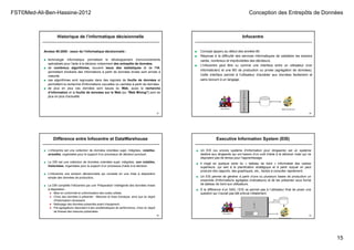 FST©Med-Ali-Ben-Hassine-2012 Conception des Entrepôts de Données
15
Historique de l’informatique décisionnelle
57
Années 90-2000 : essor de l’informatique décisionnelle :
■ technologie informatique permettant le développement d’environnements
spécialisés pour l'aide à la décision notamment des entrepôts de données.
■ de nombreux algorithmes, souvent issus des statistiques et de l’IA,
permettant d'extraire des informations à partir de données brutes sont arrivés à
maturité.
■ ces algorithmes sont regroupés dans des logiciels de fouille de données et
permettent la recherche d'informations nouvelles ou cachées à partir de données.
■ de plus en plus ces données sont issues du Web, aussi la recherche
d’information et la fouille de données sur le Web (ou "Web Mining") sont de
plus en plus d’actualité.
Infocentre
58
■ Concept apparu au début des années 80.
■ Réponse à la difficulté des services informatiques de satisfaire les besoins
variés, nombreux et imprévisibles des décideurs.
■ L'infocentre peut être vu comme une interface entre un utilisateur (non
informaticien) et une BD de production ou privée (agrégation de données).
Cette interface permet à l'utilisateur d'accéder aux données facilement et
sans recourir à un langage.
Différence entre Infocentre et DataWarehouse
59
■ L’infocentre est une collection de données orientées sujet, intégrées, volatiles,
actuelles, organisées pour le support d’un processus de décision ponctuel.
■ Le DW est une collection de données orientées sujet, intégrées, non volatiles,
historisées, organisées pour le support d’un processus d’aide à la décision.
■ L’infocentre une solution décisionnelle qui consiste en une mise à disposition
simple des données de production.
■ Le DW complète l'infocentre par une 'Préparation' intelligente des données mises
à disposition :
● Mise en conformité et uniformisation des codes utilisés
● Choix des données à présenter : Mesures et Axes d'analyse, ainsi que du degré
d'historisation nécessaire
● Nettoyage des données présentés avant chargement
● Pré-agrégations répondant à des problématiques de performance, choix du degré
de finesse des mesures présentées.
Executive Information System (EIS)
60
■ Un EIS (ou encore système d'information pour dirigeants) est un système
destiné aux dirigeants qui ont besoin d'un outil d'aide à la décision mais qui ne
disposent pas de temps pour l'apprentissage.
■ Il s'agit en quelque sorte du « tableau de bord » informatisé des cadres
supérieurs, qui sert à la planification stratégique et à partir duquel on peut
produire des rapports, des graphiques, etc., faciles à consulter rapidement.
■ Un EIS permet de générer à partir d'une ou plusieurs bases de production un
ensemble d'informations agrégées (indicateurs) et de les présenter sous forme
de tableau de bord aux utilisateurs.
■ À la différence d’un SAD, l’EIS ne permet pas à l’utilisateur final de poser une
question qui n’aurait pas été prévue initialement.
 