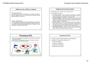 FST©Med-Ali-Ben-Hassine-2012 Conception des Entrepôts de Données
24
Différence entre un DW et un datamart
Pourquoi des datamarts ?
Les datamarts sont destinés à pré-agréger des données disponibles de
façon plus détaillée dans les DW, afin de traiter plus facilement certaines
questions spécifiques, critiques, etc.
93
Exemple : Ticket de caisse
Si un DW enregistre un ensemble de ventes d'articles avec un grain très
fin, un datamart peut faciliter une analyse dite de ticket de caisse (co-
occurrence de ventes de produits par exemple) en adoptant un grain
plus grossier (le ticket plutôt que l'article).
Catégories des données stockées
■ Données dans un DW : données du SIO + BD externes (ETL).
■ Quatre catégories de données :
 Les données de détail : issues des systèmes transactionnels de l’entreprise
"socle de l’entreprise". Leur stockage permet d’offrir aux utilisateurs du SID les
détails des chiffres affichés, par exemple, sur un tableau de bord.
 Les données agrégées : correspondent à des éléments d’analyse représentant
les besoins des utilisateurs. Elles constituent déjà un résultat d’analyse et une
synthèse de l’information contenue dans le système décisionnel, et doivent être
facilement accessibles et compréhensibles..
 Les méta données : décrivent les caractéristiques des données stockées :
origine, date de dernière m-à-j, mode de calcul, procédure de transformation.
Elles sont utiles aussi bien aux utilisateurs (comprendre les données) qu’aux
administrateurs (fournir des moyens d’exploitation et de maintenance du DW).
 Les données historisées : Couches de données dans lesquelles chaque
nouvelle insertion de données provenant du SIO ne détruit pas les anciennes
valeurs, mais créée une nouvelle occurrence de la donnée.
94
Processus ETL
95
■ L’ETL est une couche logicielle responsable de l’alimentation d’une BD à partir
de sources de données.
■ Dans un SID, l’ETL sert à alimenter l’ED ou bien les magasins de données .
■ L’ETL fait partie des middlewares (intergiciels)
Importance de l’ETL
96
■ Constitue 70 à 80% du temps passé dans un projet décisionnel.
■ La qualité de l’ED dépend de la qualité de l’ETL :
 Temps de chargement
 Fréquence de chargement
 Qualité des données (QoD)
 Qualité des services (QoS)
 