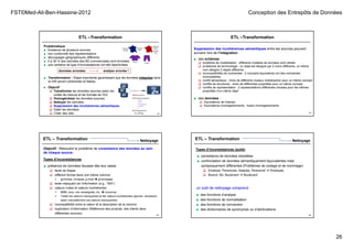 FST©Med-Ali-Ben-Hassine-2012 Conception des Entrepôts de Données
26
ETL –Transformation
Problématique
■ Existence de plusieurs sources
■ non conformité des représentations
■ découpages géographiques différents
■ 5 à 30 % des données des BD commerciales sont erronées
■ une centaine de type d’inconsistances ont été répertoriées
données erronées analyse erronée !
DW
BP
BP
BP
■ Transformation : Étape importante garantissant que les données intégrées dans
le DW seront cohérentes et fiables.
101
■ Objectif
 Transformer les données sources selon les
unités de mesure et les formats de l’ED.
 Homogénéiser les données sources.
 Nettoyer les données.
 Suppression des incohérences sémantiques.
 Dater les données.
 Créer des clés. 102
Suppression des incohérences sémantiques entre les sources pouvant
survenir lors de l’intégration :
■ des schémas :
 problème de modélisation : différents modèles de données sont utilisés
 problèmes de terminologie : un objet est désigné par 2 noms différents, un même
nom désigne 2 objets différents
 incompatibilités de contraintes : 2 concepts équivalents ont des contraintes
incompatibles
 conflit sémantique : choix de différents niveaux d’abstraction pour un même concept
 conflits de structures : choix de différentes propriétés pour un même concept
 conflits de représentation : 2 représentations différentes choisies pour les mêmes
propriétés d’un même objet
■ des données :
 Equivalence de champs
 Equivalence d’enregistrements : fusion d’enregistrements
ETL –Transformation
103
Objectif : Résoudre le problème de consistance des données au sein
de chaque source.
ETL – Transformation
■ présence de données fausses dès leur saisie
 faute de frappe
 différent format dans une même colonne
 (jj/mm/aa, mm/jj/aa, jj-mois  jj/mm/aaaa)
 texte masquant de l’information (e.g., “N/A”)
 valeurs nulles et valeurs incohérentes
 9999, xxxx, non renseignée, inc,  inconnue
 Traiter les valeurs manquantes et les valeurs incohérentes (ignorer, remplacer,
saisir manuellement ces valeurs manquantes)
 incompatibilité entre la valeur et la description de la colonne
 duplication d’information (Référence des produits, des clients dans
différentes sources)
Types d’inconsistances
Nettoyage
104
■ persistance de données obsolètes
■ confrontation de données sémantiquement équivalentes mais
syntaxiquement différentes (Problèmes de codage et de nommage)
 Employé, Personnes, Salariés, Personnel  Employés
 Boulvd, Bd, Boulevard  Boulevard
Types d’inconsistances (suite)
un outil de nettoyage comprend
■ des fonctions d’analyse
■ des fonctions de normalisation
■ des fonctions de conversion
■ des dictionnaires de synonymes ou d’abréviations
ETL – Transformation Nettoyage
 