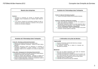 FST©Med-Ali-Ben-Hassine-2012 Conception des Entrepôts de Données
3
Besoins des entreprises
9
Solutions :
■ Sélectionner et transformer les données en informations fiables,
homogènes, utiles et accessibles par un traitement rapide, efficace et
productif.
■ La BI recouvre l’ensemble des technologies permettant de gérer et
d’exploiter les informations disponibles, en particulier le DW qui permet
de stocker ces informations stratégiques.
Années 70 : début de l’informatique de gestion :
■ Entrée de l'informatique de gestion dans les grandes entreprises.
Années 80 : informatique opérationnelle centralisée :
■ Arrivée dans beaucoup d’entreprises des BDR, des progiciels de
gestion, des premiers micro-ordinateurs.
■ Informatisation d’applications traitant des données directement liées à
l'activité quotidienne des organisations : paie, comptabilité, commandes,
facturation (informatique de production ou opérationnelle).
■ Architecture maître-esclave : maître = puissant ordinateur en site central
et esclaves = terminaux passifs en mode texte.
Evolution de l’informatique dans l’entreprise
10
Années 90 : informatique opérationnelle décentralisée :
■ Apparition des ordinateurs personnels et des réseaux locaux.
■ Développement d’application bureautiques : traitement de textes, tableurs,
petites BD, …
■ Architecture client-serveur permet de décloisonner la bureautique et
l’informatique opérationnelle et s’impose conduisant à une nouvelle
informatique orientée vers les utilisateurs et les centres de décision des
entreprises.
Années 2000 : Développement de l’Informatique Décisionnelle (ID) :
■ Développement de Systèmes d'Information Décisionnels (orientés décision).
■ Architecture client-serveur multi-niveaux (multi-tiers).
■ Entrepôt de données (Data Warehouse) : restructurer et exploiter des
quantités très grande de données historisées selon différentes dimensions.
■ Fouille de données (Data Mining) : extraction de connaissances à partir de
données, en général stockées dans ces entrepôts.
Evolution de l’informatique dans l’entreprise
11
■ Disposer de l’information pertinente était réservée aux managers.
■ L’information était centralisée.
■ Les décideurs n’avaient pas la maîtrise de l’ensemble des
informations de l’entreprise.
Avant les SID
■ Dans tous les secteurs économiques, dans toutes les entreprises,
l’information est devenue “le nerf de la guerre”.
■ L’information est omniprésente; la difficulté n’est plus de la recueillir, mais
de la rendre disponible sous la bonne forme, au bon moment et à la
bonne personne, qui saura l’exploiter et en tirer de la valeur ajoutée.
■ L’information devient un capital en temps.
■ L’information est une source de valeur pour l’entreprise.
Maintenant
L’information et la prise de décision
 