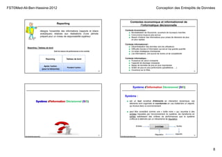 FST©Med-Ali-Ben-Hassine-2012 Conception des Entrepôts de Données
8
29
désigne l’ensemble des informations (rapports et bilans
analytiques) relatives aux réalisations d’une période
préparé pour un niveau de responsabilité supérieur
Reporting
Reporting / Tableau de bord
Tableau de bord
Pendant l’action
Reporting
Après l’action
(pour la hiérarchie)
Outil de mesure de performances et de contrôle
Contextes économique et informationnel de
l’informatique décisionnelle
Contexte économique :
■ Mondialisation de l'économie, ouverture de nouveaux marchés
■ Concurrence toujours plus accrue
■ Besoin d'obtenir des informations pour prises de décisions de plus
en plus rapides
Contexte informationnel :
■ Décentralisation des données vers les utilisateurs
■ Difficulté d'accès à l'information qui est en trop grande quantité
■ Un enjeu stratégique d’entreprise
■ Les informations, une source de revenu et de compétitivité
Contexte informatique :
■ Puissance de calcul croissante
■ Capacité de stockage croissante
■ Bases de données de plus en plus importantes
■ SGBD de plus en plus performants (parallélisme, …)
■ Ouverture sur le Web, 30
31
FST© Med Ali Ben Hassine 2012
Système d’Information Décisionnel (SID)Système d’InformationSystème
Système :
32
■ est un tout constitué d'éléments en interaction dynamique, ces
éléments sont organisés et coordonnés en vue d'atteindre un objectif,
qui évolue dans un environnement.
FST© Med Ali Ben Hassine 2012
■ peut être considéré comme une « boîte noire » qui, soumise à des
entrées imposées par l’environnement du système, les transforme en
sorties satisfaisant des critères de performances que le système
s’efforce à atteindre par un mécanisme de régulation.
SYSTÈMEEntrées Sorties
ObjectifsRégulation
Système d’Information Décisionnel (SID)
 