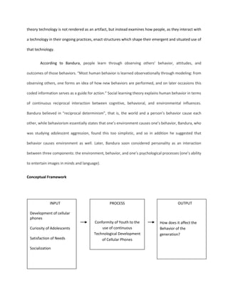 Style of life is molded by people’s creative power.Adler’s theory was emphasized in this study because it stresses individual’s conformity towards social life to compensate his weaknesses such as financial difficulties and physical inadequacies. Individuals set a fictional goal, by studying hard or get into a job with high salary. Latest cellular phones that are brought denote superiority or success. When he gains superiority or success, in his brand new cellular phone, he will achieve his final goal to reduce his feeling of inferiority. <br />According to Lave’s Situated Learning theory, “Learning is not an accumulation of interaction, but the transformation of the individual who is moving toward a full membership in the professional community”. It looks at the learning phenomenon in a broader and holistic perspective incorporating behavior (action) and cognition by recognizing the interaction between people and environment and the role of situation. This theory stress out technological development of cellular phone as a situation adapted by the individual. <br />According to Anthony Giddens, Structuration theory  defines structures as rules and resources organized as properties of social systems. The theory employs a recursive notion of actions constrained and enabled by structures which are produced and reproduced by that action. Consequently, in this theory technology is not rendered as an artifact, but instead examines how people, as they interact with a technology in their ongoing practices, enact structures which shape their emergent and situated use of that technology.<br />According to Bandura, people learn through observing others’ behavior, attitudes, and outcomes of those behaviors. “Most human behavior is learned observationally through modeling: from observing others, one forms an idea of how new behaviors are performed, and on later occasions this coded information serves as a guide for action.” Social learning theory explains human behavior in terms of continuous reciprocal interaction between cognitive, behavioral, and environmental influences. Bandura believed in “reciprocal determinism”, that is, the world and a person’s behavior cause each other, while behaviorism essentially states that one’s environment causes one’s behavior, Bandura, who was studying adolescent aggression, found this too simplistic, and so in addition he suggested that behavior causes environment as well. Later, Bandura soon considered personality as an interaction between three components: the environment, behavior, and one’s psychological processes (one’s ability to entertain images in minds and language).<br />Conceptual Framework<br />INPUTDevelopment of cellular phonesCuriosity of Adolescents Satisfaction of NeedsSocializationOUTPUTHow does it affect the Behavior of the generation?PROCESSConformity of Youth to the use of continuous Technological Development of Cellular Phones<br />Statement of the problem<br />This study aims to find out the impact of technological development of cellphones to the behavior of adolescents. Specifically, this study aims to answer the following questions:<br />What is the profile of the respondents in terms of: