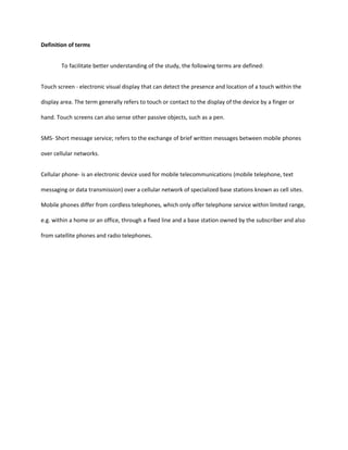 What are the effects of technological development of cellular phones to the behavior of adolescents in terms of:a.Socialization<br />b.Self-esteem<br />c.School Performance<br />3. Is there a significant correlation between technological developments of cellphones to the behavior of the respondents?<br />Hypotheses<br />There is no significant relation between the technological development of cellphones and the behavior of the adolescents.Significance of the study<br />This study can be use as a reference for further studies conducted in the same field. For some reasons, this study will be highly beneficial to the following:<br />School administrators, teachers and guidance counselors. This will give them baseline information with scientific results about the behavior, study habits, and attitudes of adolescents towards the growing technology industry specifically mobile phones.<br />Psychologist and other concern professionals. This will assist them to define, assess, interpret and evaluate intensively the behaviors, study habits and attitudes of adolescents towards the growing technology industry specifically mobile phones.<br />Parents and Guardians. They will be enlightened of the impact of technological changes to the behavior of their child.<br />Adolescents. For whom the study is directly address, this will serve as an eye opener.<br />Scope and limitation<br />This study is to be conducted to determine the impact of technological development of cellphones to the behavior of psychology students studying at the Polytechnic University of the Philippines. The aspects will look into the priorities, socialization, and self-esteem and school performance. How they conform on the changes of technology.<br />Definition of terms<br />To facilitate better understanding of the study, the following terms are defined:<br />Touch screen - electronic visual display that can detect the presence and location of a touch within the display area. The term generally refers to touch or contact to the display of the device by a finger or hand. Touch screens can also sense other passive objects, such as a pen.<br />SMS- Short message service; refers to the exchange of brief written messages between mobile phones over cellular networks.<br />Cellular phone- is an electronic device used for mobile telecommunications (mobile telephone, text messaging or data transmission) over a cellular network of specialized base stations known as cell sites. Mobile phones differ from cordless telephones, which only offer telephone service within limited range, e.g. within a home or an office, through a fixed line and a base station owned by the subscriber and also from satellite phones and radio telephones.<br />Chapter II<br />Review of Related Literature and Studies<br />Foreign Literature<br />Adolescence may be viewed as a transition age in human development from childhood to adulthood. During this period, an individual goes through many changes including the formation of one’s values, attitudes and behavior to adapt and adjust behavior to culturally acceptable adult forms (Dusek, 1996).<br />According to Hall (1904), he saw adolescence as a period of storm and stress. Many people still adhere to Hall’s view. However, Coleman (1978) clarified that various stresses in adolescence do not occur at the same time. Rather, adolescents deal with one or two stressful events which alleviate the stress, then deal with the others.<br />The peak age for stressful situation varies. Adolescence seems to represent a series of smoothly evolving changes in development. Changes that adolescence is experiencing within them redefine their roles as members of their family, peer group and society as they, in turn, perceive these changes (Dusek, 1996).<br />Adolescents have a greater freedom to explore new situations. From Agence France- Presse’s article in Washington on December 2009, there were three teenagers who use cellular phone to sent semi-nude pictures. According to a survey by a US family planning organization, published in 2008, 20%of American teenagers said they had participated in sexting- the apparently popular practice of sending semi-nude or nude photos to friends by using a mobile phone.<br />From the blog of Matthew Bishop he says that in rich countries, mobile phones can seem something of a mixed blessing – particularly if you are stuck on a train next to a teenager with a Crazy Frog ring-tone. But in poor countries, mobile phones have no obvious downside and have already delivered remarkable beneﬁts, in terms both of economic growth and personal empowerment. They may even enable poor countries to leapfrog over some of the traditional stages of the development process.<br />The mobile phone has spread throughout much of the developing world more quickly and deeply than any previous technology-based product – not least traditional ﬁxed-line phones. This has been helped by the fact that rolling out a mobile phone network is far cheaper than building a ﬁxed-line system. In Morocco in 1995, for example, after decades of investing in the telephone infrastructure, there were only four ﬁxed lines per 100 inhabitants. In 2003, there were still four ﬁxed line subscribers per 100 Moroccans, but there were also 24 mobile phone subscribers per 100 – up from zero in 1995, according to a recent study by the London Business School for Vodafone, the British global mobile phone giant. In the same period, mobile phone penetration has risen from 0 to 36 per cent in Albania, 0 to 30 per cent in Paraguay, 0 to 21 per cent in China and 0 to 9 per cent in India.<br />In the past few years, Africa, so often left behind by other economic advances, has seen the world’s most rapid growth in mobile phone penetration (albeit from a very low base). Subscriber growth in several sub-Saharan African countries exceeded 150 per cent last year; there are now eight subscribers per 100 people across the region, up from three in 2001. In Tanzania, it took just ﬁve years from the ﬁrst mobile phone call for the number of mobile phone subscribers per 100 people to exceed the number of ﬁxed lines, compared with 15 years in a rich country such as Britain. The true extent of mobile phone use in developing countries is far greater than these ﬁgures suggest, thanks to all that phone sharing.<br />When you get a mobile phone it is almost like having a card to get out of poverty in a couple of years.” So says Muhammad Yunus, the founder of the micro-credit provider, Grameen Bank, and its hugely popular mobile phone offshoot in Bangladesh, Grameen Phone.<br />Foreign Studies<br /> A study from Aligarh Muslim University, India said that the world is becoming increasingly dependent upon technology. Technology is playing a crucial role in contemporary society. It has transformed the world from a primitive communal to an industrialized world. The internet has become a major shareholder. Developing nations can derive tremendous advantage from this technology for updating the knowledge of its researchers and scientists. Even educational organizations are influenced by the development of information technology. The most obvious example has been the introduction of information technology related courses. <br />This study concluded that society expects to be able to manipulate the information it has for its own benefits, to increase understanding and discover new relation.<br />Another study by Ben Meadocroft said that technology influenced the interactions between the individuals. It has been enhanced by the development; the individuals then have the ability to communicate through e-mails, chat rooms, and social net workings.<br />Common Sense Media in San Franciso USA recently released the results of a national poll on the use of digital media for cheating in school(2009). The poll, conducted by The Benenson Strategy Group, revealed that more than 35% of teens admit to cheating with cell phones, and more than half admit to using the Internet to cheat. More importantly, many students don’t consider their actions to be cheating at all. The results highlight a real need for parents, educators, and leaders to start a national discussion on digital ethics. In this poll, kids reveal that they’re texting each other answers during tests, using notes and information stored on their cell phones during tests, and downloading papers from the Internet to turn in as their own work. Because the digital world is distant, hard to track, and mostly anonymous, kids are less likely to see the consequences of their online actions, especially when they feel they won’t get caught.<br />These are the result of the study conducted:<br />-41% of teens say that storing notes on a cell phone to access during a test is a serious cheating offense, while 23% don’t think it’s cheating at all.<br />- 45% of teens say that texting friends about answers during tests is a serious cheating offense, while 20% say it’s not cheating at all.<br />- 76% of parents say that cell phone cheating happens at their teens’ schools, but only 3% believe their own teen has ever used a cell phone to cheat.<br />- Nearly two-thirds of students with cell phones use them during school, regardless of school policies against it.<br />- Teens with cell phones send 440 text messages a week and 110 a week while in the classroom.<br />According to the London Business School study, this looked at 92 countries, rich and poor, between 1980 and 2003. Overall, says the study, in a typical developing country, a rise of 10 mobile phones per 100 people boosts the rate of growth of GDP by 0.6 percentage points a year. That may not seem much, but compounded over a few years it can add up to a big increase in living standards. Those developing countries that have higher levels of mobile phone penetration may become the success stories of the coming decade. For instance, notes the study, the Philippines had 27 mobile phones per 100 people in 2003, compared with Indonesia’s nine. If that gap remains, the Philippines could expect its GDP to grow by one percentage point a year faster than that of Indonesia.<br />Local Literature<br />From the journal of Jerry Liao of Manila Bulletin, technology has brought a lot of benefits to mankind. It made most of us more effective and efficient both in our professional and personal tasks. But as much as there are a lot of advantages, there are still those who are more innovative than others - like using technology in some other ways, the bad ways. From Ronald S. Lim’s journal, the temptation to cheat is even easier for today’s technologically-advanced youth. With mobile phones making the transmission of messages easier and the Internet making the sharing of information much quicker, today’s Filipino student can just as easily download his answers from a computer as he can from looking at his seatmate’s answers.<br />However, it would seem that the tried and tested technique of looking at the answer of seatmates, passing around notes, and “reliable” classmates are the methods preferred by today’s young Filipinos.Technology, particularly mobile phones, once again came under fire because of the Pinoy youth’s new texting style. Now a national phenomenon (or a national plague?), the Jejemons’ improper use of words have caused alarm among parents and teachers alike. Teachers have complained about their students’ adapting this newfound language in their regular schoolwork. In this case, instead of making things better, technology has been distorted and has caused bad influence on today’s generation. <br />However, also from Manila Bulletin, a journal of Angelo G. Garcia, says there’s a lesson from mobile phones. Technology has done more good than harm for the youth admittedly. The advent of e-book readers, for instance, has made books more available to everyone with just a touch of a button. Laptop computers are being used as an affordable education device to children around the world. Even mobile phones are now channels to teach children.<br />In 2003, Nokia, the International Youth Foundation, Pearson, and the United Nations Development program conceptualized the global BridgeIT program which uses cellular technology to bring educational materials to the developing world. The program was pilot-tested in the Philippines on the same year and the Text2Teach program was born.<br />“Text2Teach is now an evolution of what we have in the past. What we have now is the ability to download these videos, at very high speeds using the cellular network. The beauty of this is you can take the program, and take it to those areas that are very, very rural and don’t have access to the internet. It is much easier with a cellular tower and with that speed and you can serve the entire community with this content to help the teachers,” saysNokia Europe Community Involvement head Patrick Gonzales.<br />Using the mobile application Nokia Education Delivery (NED) installed in special Nokia phones, teachers are able to download and choose educational audios and videos on Math, Science and English specifically created for the program.<br />“One of the differences of Text2Teach is that learning has become more mobile. For example I’m a teacher, I can download the materials today, I will teach it tomorrow, I can study the materials tonight, at home or wherever I am because it’s in the mobile phone. It could be the advent of one day, students having their own mobile phones, downloading educational video materials over the mobile phone. Text2Teach actually creates that culture of learning in a mobile way,” explains Globe Telecom Corporate Social Responsibility head Jeffrey Tarayao.<br />The videos are specifically produced by SEAMEO INNOTECH, with the help of teacher-experts, for the program based on the Department of Education’s Basic Education Curriculum on Grade 5 and 6 Math, Science and English. The program also uses real time technology where it utilizes the fast 3G network of Globe for fast download of the educational materials.<br />“This program is based in real-time so they can download updated content from the server. In the case of DVDs, you have to. That’s the benefit of this technology,” explains Nokia Asia Pacific Community Involvement head Jenny Lim.<br />Many of the materials are preloaded in the mobile device and because of the TV connection capability of mobile phones; it can be then connected to the television for viewing.<br />More recently, the Text2Teach program was launched in Ligao City, Albay. Twenty four out of 49 public elementary schools in the area were given Text2Teach packages that included a Nokia N86 8MP device, — with special TV out feature — preloaded with almost 400 educational audio and video materials on Grade 5 and 6 Math, Science and English curriculum. It also included a Globe prepaid SIM card and a 29-inch color television provided by Kolin Philippines International.<br />Although Ligao City division has improved its performance indicators among students over the past years problems in drop-outs and low participation rates are still evident. In the latest performance indicator given by Ligao City Division, in school year 2008-2009, out of 18,202 enrolled elementary students in public schools, the participation rate is at 82.22 percent with drop-out rates of 0.18 percent. That’s 372 students who dropped-out from school in the whole division that school year.<br />The division’s quality indicator in English (56.12 percent), Science (50.07), and Math (57.73) is something that they hope will improve with the introduction of the Text2Teach program.<br />“With the introduction of Text2Teach, we hope for a significant improvement in the academic performance of the pupils because we expect that our students will be benefiting much from this. Unlike in the normal method of teaching, which is simple lecturing, this time subjects like Mathematics, Science and English have become more lively, more enjoyable because. And leaning will become meaningful and lasting with the students we are hoping for that direction,” Palencia shares.<br />The schools that will benefit from the program are: Amtic Elementary School, Barayong ES, Basag ES, Baligang ES, Herrera ES, Paulog ES, Abella ES, Francia ES, Ligao East ES, Maonon ES, Tupas ES, Oma-Oma ES, Bacong ES, Paulba ES, Cabarian ES, Tiongson ES, Busac ES, Tandarura ES, Tula-Tula (G) ES, Tastas ES, Allang ES, Cavasi ES, Tula-Tula (P) ES, and Culiat ES.<br />The local government of Ligao is also active in helping improve education quality in their city. Mayor Linda Gonzalez gave P738,000 for the program as the local government’s counterpart funds to implement Text2Teach. <br />Since its launch, more than one million public elementary school students and almost 2,000 teachers and school officials in 350 schools in different parts of the country have benefited from the program. And the Text2Teach team is happy to say that impact on the students has been significant.<br />“In the case of Text2Teach, we measure the impact, by looking at the schools that actually use of the program. Over the past years we have had two third party evaluations. There have been an improvement on what they call the learning gauge, in other words when you compare the scores of the kids after they have used Text2Teach compared to before they used it there was a significant difference. We noticed that there was a big difference especially in schools that started with very low scores. Like schools in Mindanao, very large jump from the base core, to the score after they have used the program,” Deriquito shares.<br />Among the program’s beneficiaries are the 11 schools in Dagupan City, Pangasinan that implemented the program last January. School officials in Dagupan visited Ligao City to share the positive experience they got from Text2Teach.<br />“Ang laki ng impact ng Text2Teach sa aming school. At ang enrolment po namin nag increase, nilampasan po namin ang enrolment ng central school by 50 pupils. Nagustuhan din po ng mga parents ang program,” shares Carael Elementary School principal Manuel Ferrer.<br />According to him, Carael Elemetary School improved its National Achievement Test scores to eight percent after only using it for a several months.<br />“Practical itong Text2Teach, kasi nagke-cater sa maiksing attention span ng mga estudyante. Maliit ‘yung time na nacoconsume pero ‘yung impact sa bata malaki. May nakikita po kami, in terms of performance like in Mathematics, significant po ang difference compared sa dating performance nila,” explains DepEd OIC-Schools Division superintendent, City Schools of Dagupan Dr. Donato D. Balderas, Jr.<br />Moreover, the partners of the program believe that Text2Teach program will not solve all the problems of the country’s education system, this is just their share in somehow improving it – for the children.<br />He also adds that they also have plans to expand the program to lower grade levels. “Another finding was, the longer children, they had the chance to observe children that have undergone Text2Teach for one year, are exposed to Text2Teach, the larger the learning gauge. That is why one of the things we’re discussing Text2Teach is the possibility of extending the program to the lower level. We know that it is good to extend it to the lower Grade level so that the children will have longer exposure to the process.<br />The group is also hoping that someday, DepEd can mainstream the program and integrate it into the national education system to cover all the schools in the country.<br />“Another potential, it may be forward looking but by using this mobile phone and accessing the network, they will be able to come out with user-generated content. If the Text2Teach content is coming from one server, one day, others may come up with materials about other cultures, make a video out of it and it may be viewed by schools in other areas or other countries, who knows. That’s the difference of Text2Teach, it is the mobility of it, it’s in your hands,” Tarayao says.<br />Local Studies<br />In the Philippines, records from the National Statistics Coordination Board (NSCB) show that in 2006, cell phone use while driving ranked as the 12th most common cause of traffic accidents. From 2001 to 2006, traffic accidents caused by cell phone use while driving increased more than five times in the Philippines, the highest increase among causes of traffic accidents. There are now 40 countries worldwide restricting or banning the use of cell phones while driving. Sadly, the Philippines is not one of them. Many appear unaware, however, that the MMDA has an existing ban, issued since 2007, on the use of cell phones and hand-held radios while operating or driving motor vehicles in Metro Manila. The cities of Makati and Cebu have also imposed the same ban. Hopefully, our congressmen and senators will find time to finally enact a law that will effectively make the ban nationwide. Many appear unaware, however, that the MMDA has an existing ban, issued since 2007, on the use of cell phones and hand-held radios while operating or driving motor vehicles in Metro Manila. The cities of Makati and Cebu have also imposed the same ban.<br />According to the studied conducted by Cecilia Alessandra S. Uy-Tioco of New School University(2004), cellphone technology has broken through class divisions. Because of pre-paid numbers, people without credit history, reasonable incomes, or permanent addresses have been able to obtain cellphones. For a country that is socially stratified, this is very empowering. Having the capability of owning and using a technology that the rich use is very empowering for the lower and lower-middle classes. <br />Cellphones in the Philippines are not age-specific nor are they gender-specific. While countries like Japan and Finland attribute text messaging as a phenomenon dominated by the youth, in the Philippines, young and old alike send and receive text messages on a regular basis. The young may tend to use their cellphones more to make friends, for idle chat, or to make plans with friends; and older people tend to use it for work, to keep in touch with family members, and for keeping up with what is going on in the country. The youth may be the quickest to learn a new technology, but in the Philippines, it is not unusual to see grandmothers, society ladies, or priests and nuns tapping away at their cellphones.<br />While there is no study that measures the cellphone uses between the sexes, Pertierra, et al believe that is neutral about gender.92 Men may text more sexually explicit messages, and women more gossip, but the frequency seems to be similar. Because the medium has allowed non-confrontational communication, men and women can pursue normally tabooed topics such as sexuality. Certainly this small Southeast Asian nation has been a major test site for new cellphones. To many, this is a sign of modernity, of being not too far behind the developed nations. The ability to communicate with others across the world in real time through text messaging gives a sense that the Filipino is present in the global stage.<br />Widespread cellphone use has resulted in the blurring of the private and public spheres. While the cellphone is a private technology in that it is communication between two people at a time, it also is a public one because we receive the calls outside the privacy of our offices, our homes, or phone booths. It has become acceptable for Philippine society to take cellphone calls or to check text messages while eating or in a meeting. Visit the Makati nightspots and one will notice the proliferation of cellphones on the tables in restaurants. Or you will notice that not everyone in the table is engaging in conversation. Instead, some are distracted by the constant beeping and ringing of their cellphones. Movie theaters, banks, gas stations, and places of worship have been actively campaigning for the silencing of cellphones in their premises. Countries like Germany have banned cellphone use inside restaurants. But in the Philippines, it is part of daily life.<br />With the popularity of text messaging as the main use of the cellphone, many have become concerned on its effects on language. Already many have begun using text shorthand in their email messages. <br />Paul Anthony Villegas (2000), a teacher at the Ateneo de Manila High School noticed that his students have been using shortcuts in their compositions. In addition, text messaging has become the new way of cheating. Students send questions and answers to each other during exams. To combat these, elementary and high schools have prohibited the use of cellphones during and in-between class hours.<br />That cellphones have deeply affected the lives of Filipinos should by now be evident. The Knowledge Institute of SGV & Co, Ernst & Young’s Philippine partner, credits the growth of the cellphone industry to its mass-market appeal, its affordability, and the convenience of a pre-paid service. Despite the fact that 40% of the population lives on less than $1 a day, cellphones have had remarkable market penetration at 25%. This paper has shown that the cellphone has made an enormous impact on Philippine culture and society. But more than that, research has revealed that there are cultural reasons unique to Philippine society that have allowed cellphones to take root in the country. The success of any medium, certainly the enormous success of the cellphone, means it has survived a human test.<br />One social impact of widespread cellphone use is that the technology has crossed boundaries of class, gender, and age. Filipinos of all sizes, shapes, and background have adopted this technology. Unlike other nations where the youth dominate the text messaging phenomenon, in the Philippines, both young and old, male and female use this technology extensively.<br />Cellphone technology has also allowed a developing nation like the Philippines to participate in the global village. Not only is the Philippines up to speed in cellphone technology, it is even ahead of some developed nations. The cellphone has also given the Filipino a way of keeping in touch with people around the globe. Since Internet use is not as widespread (4 million Internet users versus 22 million cellphone subscribers), the cellphone is the medium that lets the citizens of the nation join the information superhighway. <br />Since the cellphone is ubiquitous and is used by people from all sectors of society, it has also become a tool for social change. Yet the possibilities of using the cellphone in other ways that can result to the betterment of the community and the nation are being explored. While there is still no way to measure the success of the government and non-government groups’ efforts, the opportunities are exciting. <br />There are traits and characteristics of Philippine culture that have allowed the cellphone, particularly text messaging, to flourish. These are the importance of family, “hiya” (meaning shyness or embarrassment) and the need to be in the know. The family is still the center of Philippine society and the cellphone has allowed them to keep in touch and to communicate regularly. Despite the distances of time and space, text messaging holds the family together. When faced with emotions, confrontations, or demands, the Filipino is shy and embarrassed. Text messaging allows the user to hide behind a mask instead of engaging in face-to-face conversation. This is especially true when dealing with the opposite sex or dating, parents, superiors at work, etc. <br />Filipinos also like to always be in the know. We may be shy about telling a parent we love them or asking the boss for a raise or telling a guy we are attracted to him; but we are definitely curious about the day-to-day lives of the people around us. Years of colonization and oppressive governments have also created an air of suspicion towards the media and the government. The cellphone has allowed people to verify news and information through a network of friends and family. <br />While the tremendous impact of the cellphone on Philippine society and culture cannot be denied, there have also been impacts on the economy. Since the deregulation of the telecommunications industry in 1994, the industry has spawned a host of entrepreneurial activity in areas such as application programming for mobile content (ranging from simple ringtones and phone logos to Java-based games for General Packet Radio Service [GPRS]) and new cottage industries devoted to pre-paid call and text card sales, handset and accessory sales, service centers, and others. There is room for growth in creating more content for mobile phones whether it be games, advertising, new features, etc. As prices of cellphones and the cost of making calls and texts go down, combined with growth in the Philippine economy, the cellphone’s future looks bright. As more and more people use this technology, more impacts on society and culture can be studied. <br />This thesis aimed to examine the impact of cellphones on Philippine culture and society. Much further study can be made in this area. An in-depth study of the differences or similarities in the use of cellphones by men and women would be interesting. While currently there is no evidence of a disparity in the amount of cellphone use between the sexes, it would be fascinating to see if there are any differences in the kind of use. <br />While this thesis briefly touches on the impact of text messaging on language, it would be of value to do a more in depth study on the matter. It would be interesting to see conclusive data on how much speech, spelling, and writing has been affected by shorthand text messages. In addition, a study on the texting language and etiquette that have resulted from cellphones and text messaging would be valuable. <br />Much can indeed by studied and written about cellphone use in the Philippines. This paper only provides a general overview of the impacts and reasons on why the cellphone has been so successful. Good or bad, there is no turning back. The cellphone is here to stay and will continue to be an essential technology for Philippine society and culture. <br />Relevance to the present study<br />The reviewed literature and studies are significant. This might help in seeking the answer to the problem of this study. Moreover, it gives the researchers the overview and idea of the benefits and disadvantages of technology in different aspects of society.<br />Chapter III<br />Methodology<br />This chapter describes the operational plan of work or strategy. A number of activities in the plan of work include the following operations: a) research design; b) population (sampling size and techniques); c) research instruments; d) data gathering procedures; e) statistical treatment of data.<br />Research design<br />The researchers will make use of descriptive method of research. This method gives emphasis of what actually exist such as current conditions, practices, situations and any given phenomenon. It gives a better and deeper understanding of a certain condition on the basis of an in-depth study. It determines the true nature of the problem and accurately describes the process that will be use. It reveals problems so that remedial measures will be instituted and formed.<br />Since this study is concern with the impact of technological development of cellphones to the behavior of the adolescence, to obtain concrete fact and strong-based information about the subject, the gathered data needs to be interpreted and validate properly.<br />Population<br />The subject to be studied is the psychology students studying at the Polytechnic University of the Philippines in Sta. Mesa, Manila. Selecting respondents to this study is through the use of Slovin’s formula.<br />n =     N <br />(1 + Ne2) n = Number of samplesN = Total populatione = Error tolerance<br />Research Instrument<br />Normative survey will be use to gather data. Questionnaire is the data gathering instrument to be employed. This is so because it can gather data faster than any other method. A survey is a method of collecting information about a human population. In a survey, direct (or indirect) contact is made with the units of the study (e.g., individuals, organizations, communities) by using systematic methods of measurement such as questionnaires and interviews.<br />Data gathering procedures<br />The respondents will be chosen through the Pure Random Sampling. Each individual is chosen randomly and entirely by chance, such that each individual has the same probability of being chosen at any stage during the sampling process, and each subset of k individuals has the same probability of being chosen for the sample as any other subset of k individuals (Yates, Daniel S.; David S. Moore, Daren S. Starnes (2008).<br />Statistical Treatment of Data<br />Data gathered through the instrument was subjected to statistical treatment to test the alternative hypothesis advanced in this study. The following statistical treatments are to be use:<br />1.  The frequency distribution will be use in order to show the number of respondents according to how they view their work. Such frequency distribution will be made for interpreting the data and representing it, which will make it easier to analyze, handle, and interpret.<br />2.  To be able to know the average (mean) and the percentile rank the following formula is used. <br />X=    ∑fx%=     x     (   100  )<br />        N<br />wherein:<br />N= total number of cases<br />∑x =sum of scores<br />3.  In testing the null hypothesis that there is no significant relation between the technological changes and the behavior of the adolescents, the researcher will make use of Pearson Product Moment Correlation Coefficient with the formula:<br />r=              N∑XY- (∑X)(∑Y)  <br />   √   [N (∑X2) – (∑X)2] [N (∑Y2) – (∑Y)2]<br />