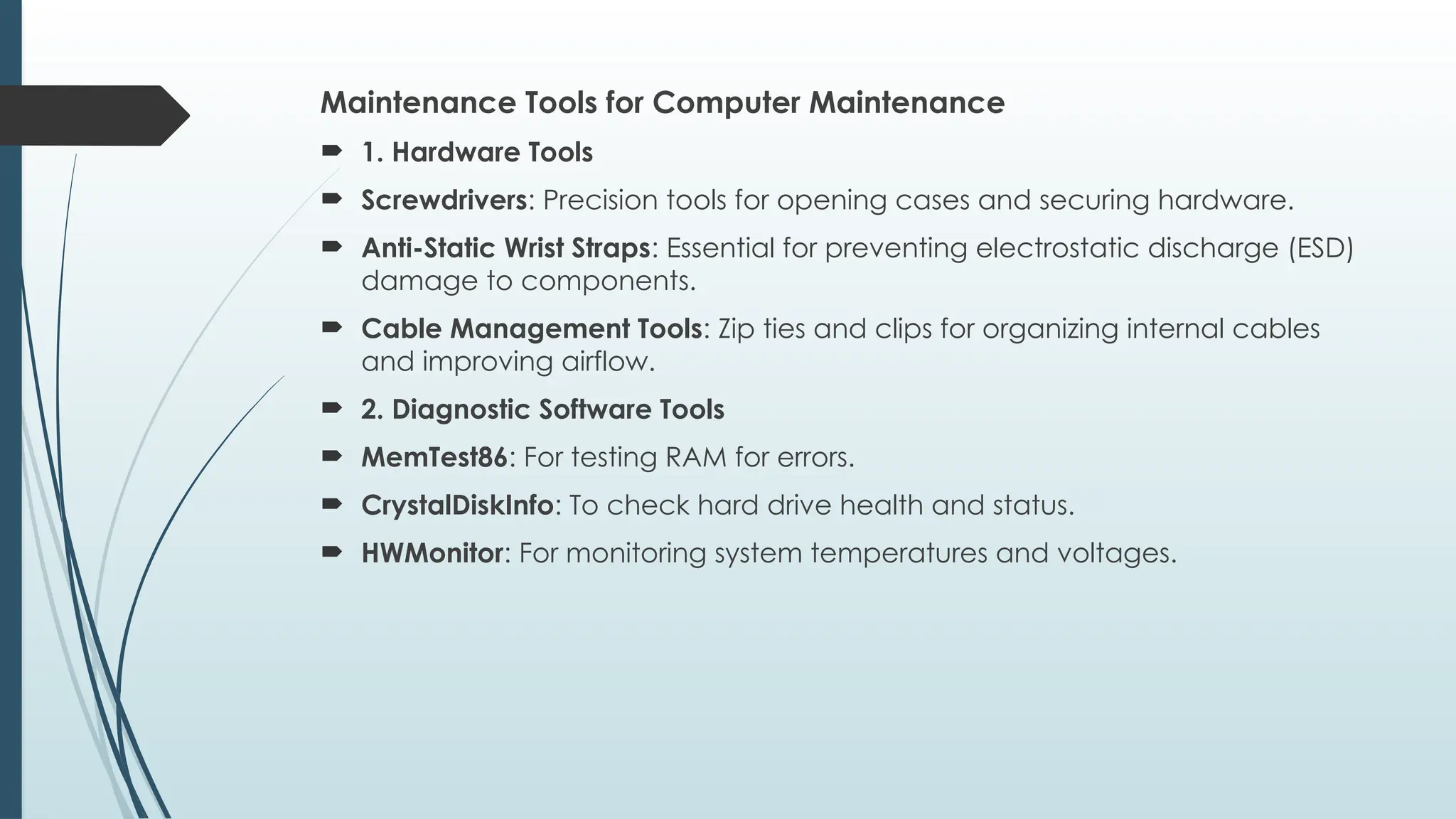 Maintenance Tools for Computer Maintenance
 1. Hardware Tools
 Screwdrivers: Precision tools for opening cases and securing hardware.
 Anti-Static Wrist Straps: Essential for preventing electrostatic discharge (ESD)
damage to components.
 Cable Management Tools: Zip ties and clips for organizing internal cables
and improving airflow.
 2. Diagnostic Software Tools
 MemTest86: For testing RAM for errors.
 CrystalDiskInfo: To check hard drive health and status.
 HWMonitor: For monitoring system temperatures and voltages.
 
