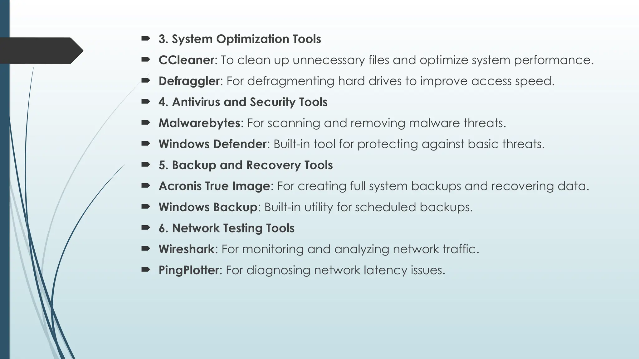  3. System Optimization Tools
 CCleaner: To clean up unnecessary files and optimize system performance.
 Defraggler: For defragmenting hard drives to improve access speed.
 4. Antivirus and Security Tools
 Malwarebytes: For scanning and removing malware threats.
 Windows Defender: Built-in tool for protecting against basic threats.
 5. Backup and Recovery Tools
 Acronis True Image: For creating full system backups and recovering data.
 Windows Backup: Built-in utility for scheduled backups.
 6. Network Testing Tools
 Wireshark: For monitoring and analyzing network traffic.
 PingPlotter: For diagnosing network latency issues.
 