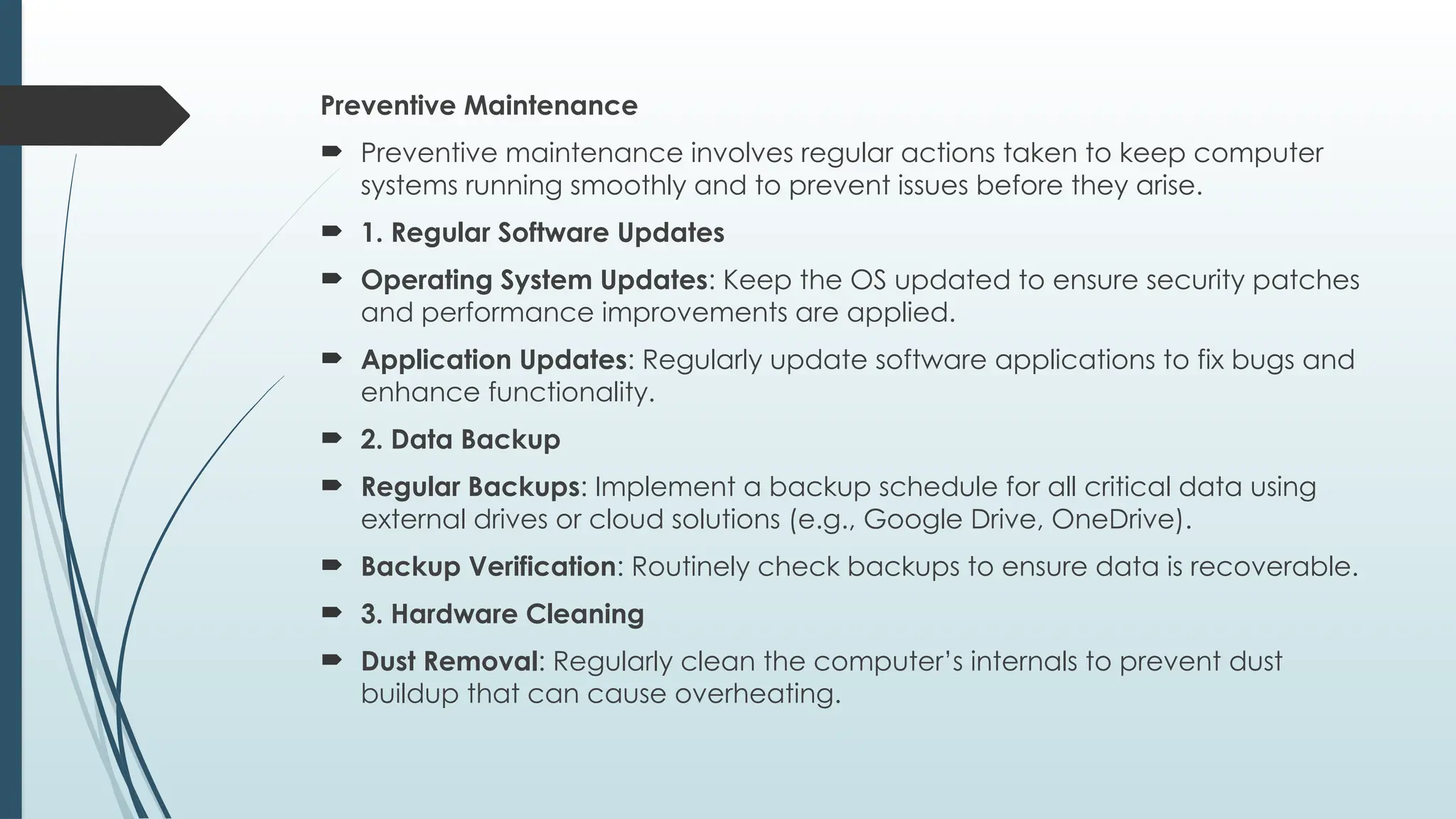 Preventive Maintenance
 Preventive maintenance involves regular actions taken to keep computer
systems running smoothly and to prevent issues before they arise.
 1. Regular Software Updates
 Operating System Updates: Keep the OS updated to ensure security patches
and performance improvements are applied.
 Application Updates: Regularly update software applications to fix bugs and
enhance functionality.
 2. Data Backup
 Regular Backups: Implement a backup schedule for all critical data using
external drives or cloud solutions (e.g., Google Drive, OneDrive).
 Backup Verification: Routinely check backups to ensure data is recoverable.
 3. Hardware Cleaning
 Dust Removal: Regularly clean the computer’s internals to prevent dust
buildup that can cause overheating.
 