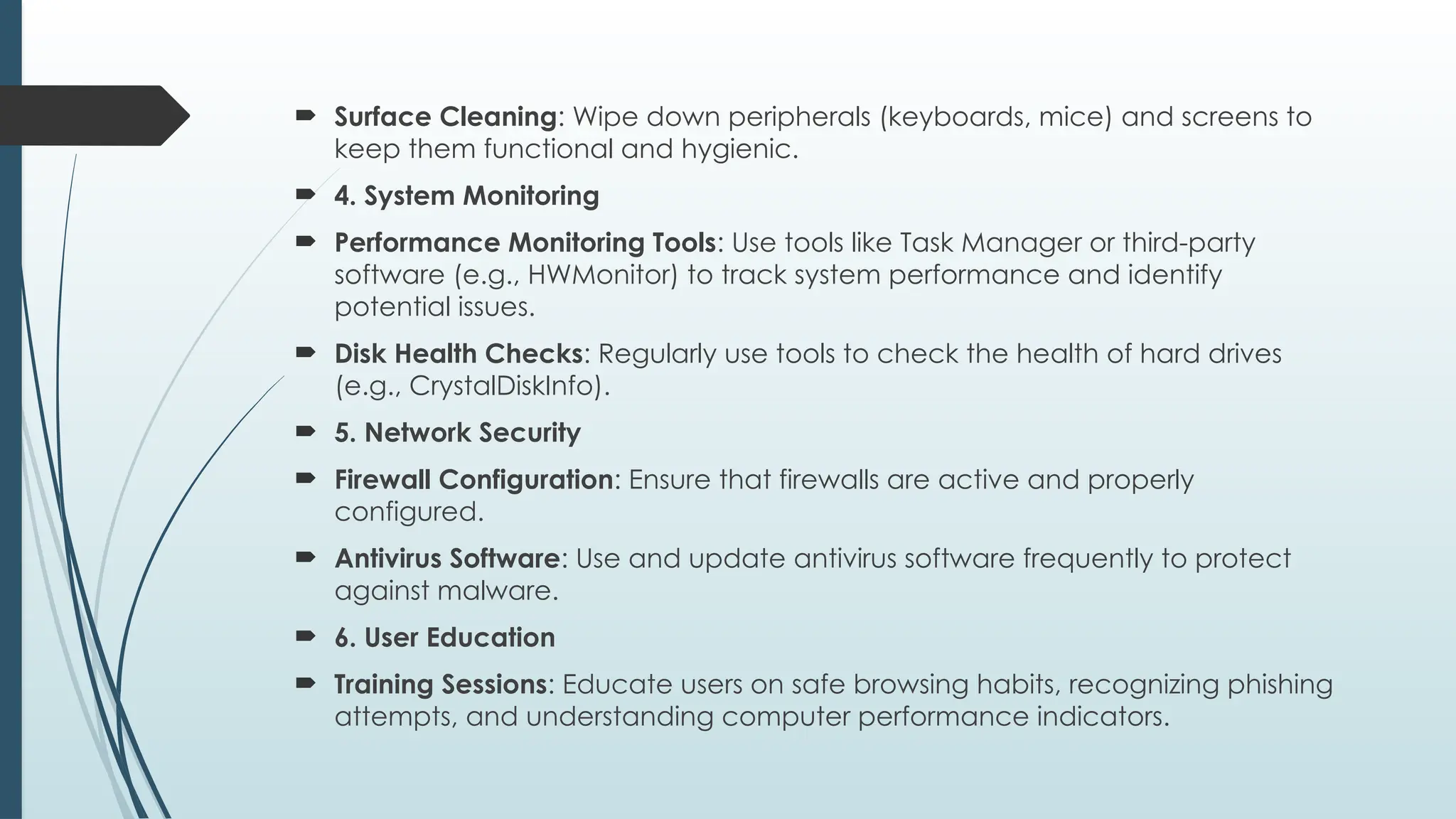  Surface Cleaning: Wipe down peripherals (keyboards, mice) and screens to
keep them functional and hygienic.
 4. System Monitoring
 Performance Monitoring Tools: Use tools like Task Manager or third-party
software (e.g., HWMonitor) to track system performance and identify
potential issues.
 Disk Health Checks: Regularly use tools to check the health of hard drives
(e.g., CrystalDiskInfo).
 5. Network Security
 Firewall Configuration: Ensure that firewalls are active and properly
configured.
 Antivirus Software: Use and update antivirus software frequently to protect
against malware.
 6. User Education
 Training Sessions: Educate users on safe browsing habits, recognizing phishing
attempts, and understanding computer performance indicators.
 