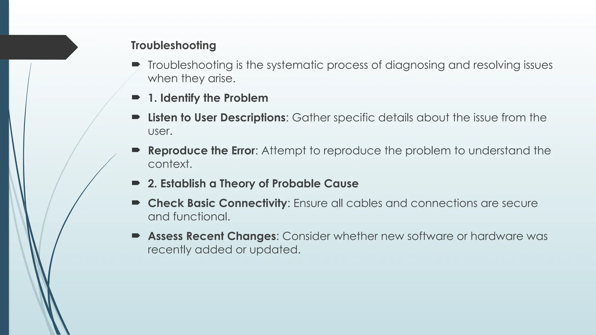 Troubleshooting
 Troubleshooting is the systematic process of diagnosing and resolving issues
when they arise.
 1. Identify the Problem
 Listen to User Descriptions: Gather specific details about the issue from the
user.
 Reproduce the Error: Attempt to reproduce the problem to understand the
context.
 2. Establish a Theory of Probable Cause
 Check Basic Connectivity: Ensure all cables and connections are secure
and functional.
 Assess Recent Changes: Consider whether new software or hardware was
recently added or updated.
 