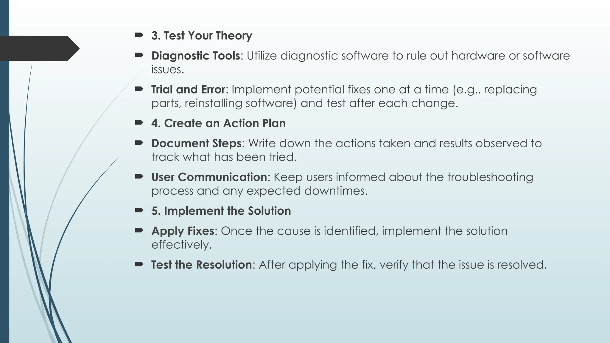  3. Test Your Theory
 Diagnostic Tools: Utilize diagnostic software to rule out hardware or software
issues.
 Trial and Error: Implement potential fixes one at a time (e.g., replacing
parts, reinstalling software) and test after each change.
 4. Create an Action Plan
 Document Steps: Write down the actions taken and results observed to
track what has been tried.
 User Communication: Keep users informed about the troubleshooting
process and any expected downtimes.
 5. Implement the Solution
 Apply Fixes: Once the cause is identified, implement the solution
effectively.
 Test the Resolution: After applying the fix, verify that the issue is resolved.
 