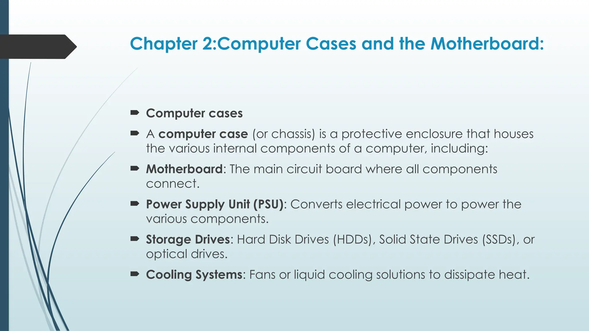 Chapter 2:Computer Cases and the Motherboard:
 Computer cases
 A computer case (or chassis) is a protective enclosure that houses
the various internal components of a computer, including:
 Motherboard: The main circuit board where all components
connect.
 Power Supply Unit (PSU): Converts electrical power to power the
various components.
 Storage Drives: Hard Disk Drives (HDDs), Solid State Drives (SSDs), or
optical drives.
 Cooling Systems: Fans or liquid cooling solutions to dissipate heat.
 