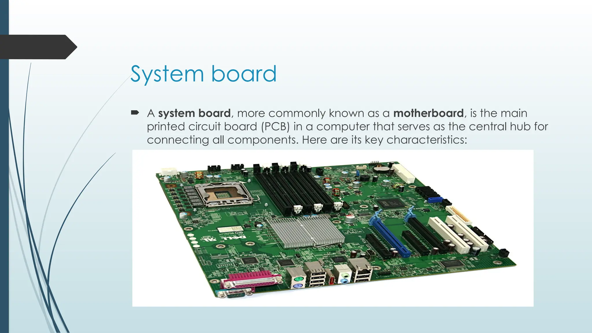 System board
 A system board, more commonly known as a motherboard, is the main
printed circuit board (PCB) in a computer that serves as the central hub for
connecting all components. Here are its key characteristics:
 
