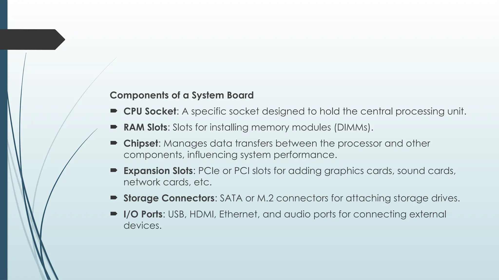 Components of a System Board
 CPU Socket: A specific socket designed to hold the central processing unit.
 RAM Slots: Slots for installing memory modules (DIMMs).
 Chipset: Manages data transfers between the processor and other
components, influencing system performance.
 Expansion Slots: PCIe or PCI slots for adding graphics cards, sound cards,
network cards, etc.
 Storage Connectors: SATA or M.2 connectors for attaching storage drives.
 I/O Ports: USB, HDMI, Ethernet, and audio ports for connecting external
devices.
 