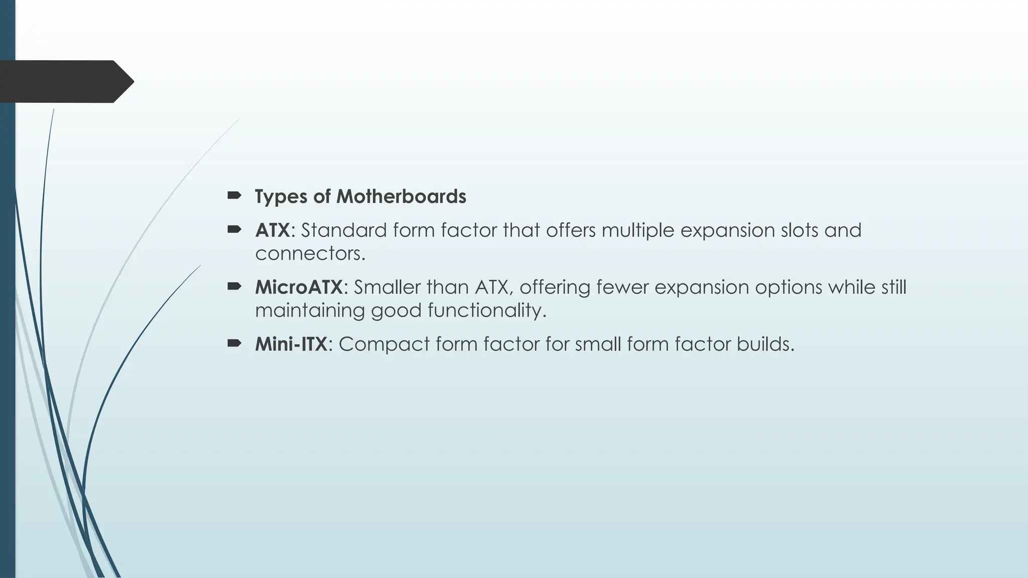  Types of Motherboards
 ATX: Standard form factor that offers multiple expansion slots and
connectors.
 MicroATX: Smaller than ATX, offering fewer expansion options while still
maintaining good functionality.
 Mini-ITX: Compact form factor for small form factor builds.
 