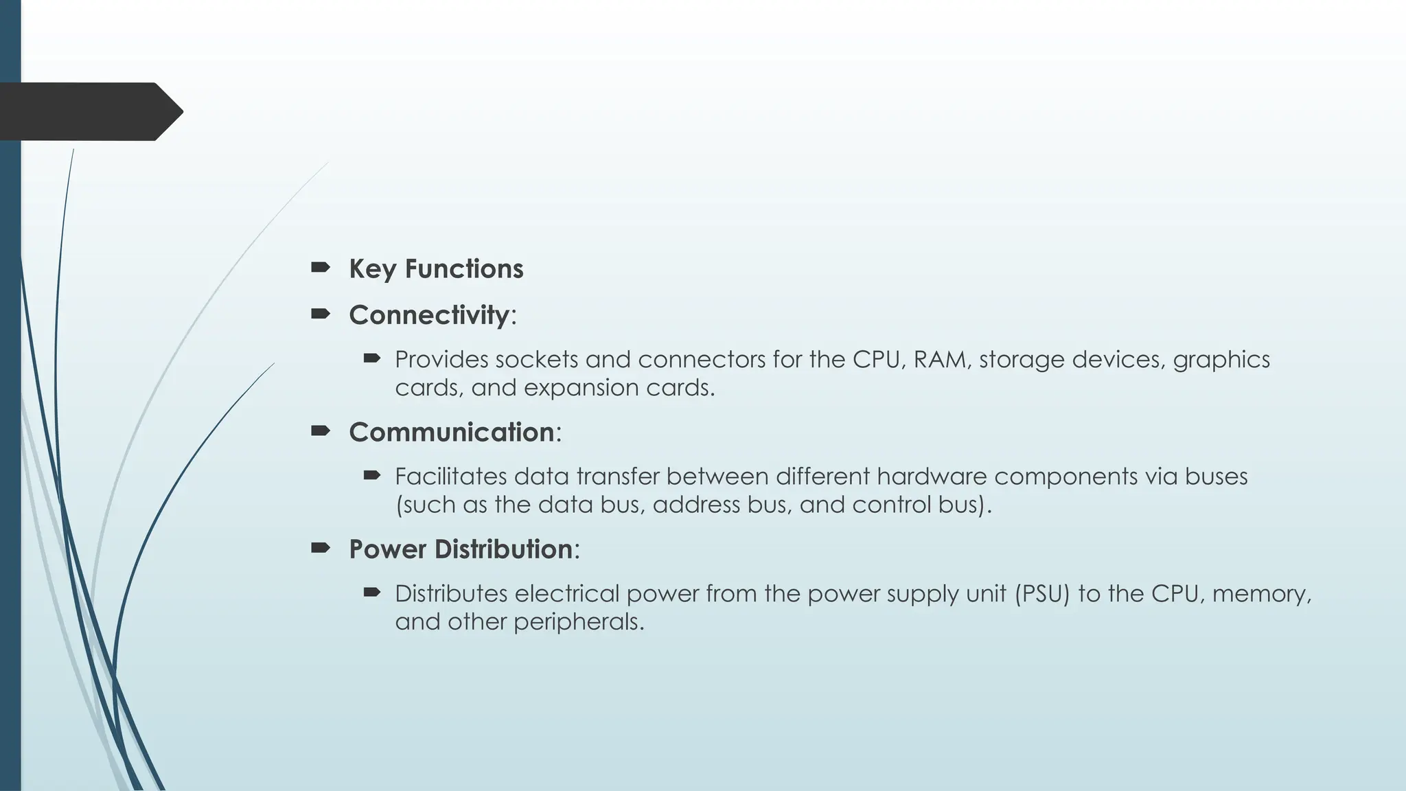  Key Functions
 Connectivity:
 Provides sockets and connectors for the CPU, RAM, storage devices, graphics
cards, and expansion cards.
 Communication:
 Facilitates data transfer between different hardware components via buses
(such as the data bus, address bus, and control bus).
 Power Distribution:
 Distributes electrical power from the power supply unit (PSU) to the CPU, memory,
and other peripherals.
 