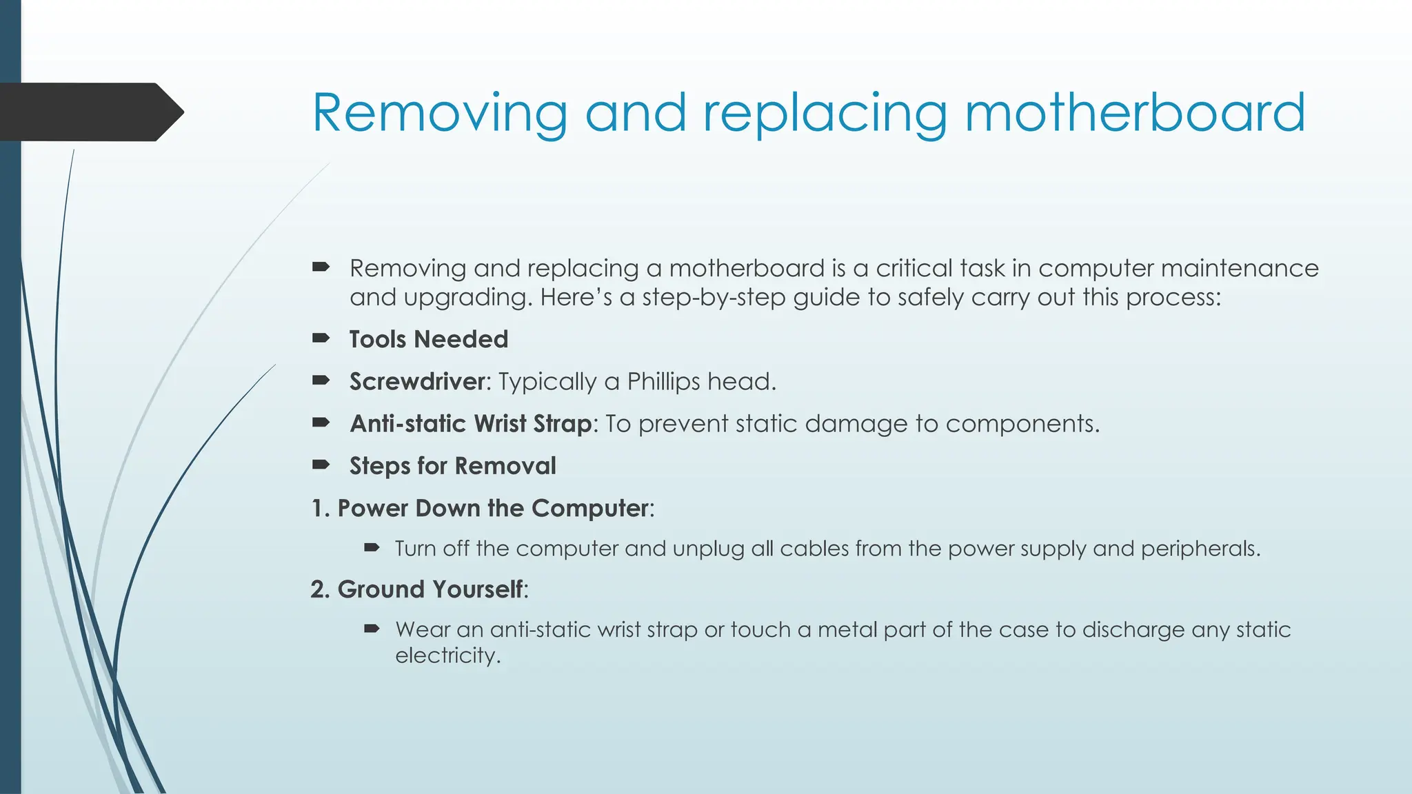 Removing and replacing motherboard
 Removing and replacing a motherboard is a critical task in computer maintenance
and upgrading. Here’s a step-by-step guide to safely carry out this process:
 Tools Needed
 Screwdriver: Typically a Phillips head.
 Anti-static Wrist Strap: To prevent static damage to components.
 Steps for Removal
1. Power Down the Computer:
 Turn off the computer and unplug all cables from the power supply and peripherals.
2. Ground Yourself:
 Wear an anti-static wrist strap or touch a metal part of the case to discharge any static
electricity.
 