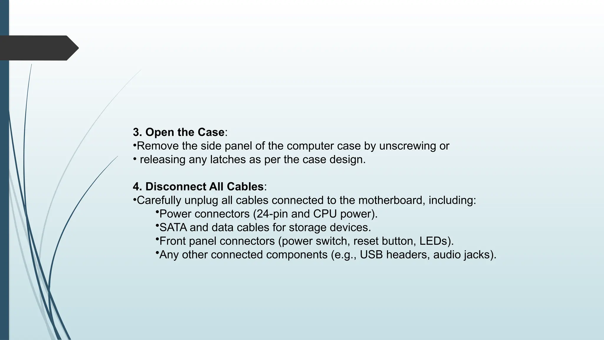 3. Open the Case:
•Remove the side panel of the computer case by unscrewing or
• releasing any latches as per the case design.
4. Disconnect All Cables:
•Carefully unplug all cables connected to the motherboard, including:
•Power connectors (24-pin and CPU power).
•SATA and data cables for storage devices.
•Front panel connectors (power switch, reset button, LEDs).
•Any other connected components (e.g., USB headers, audio jacks).
 