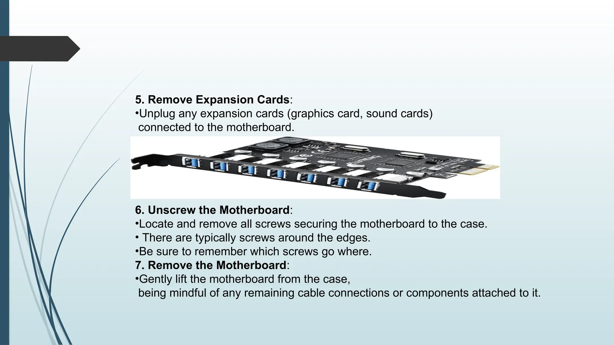 5. Remove Expansion Cards:
•Unplug any expansion cards (graphics card, sound cards)
connected to the motherboard.
6. Unscrew the Motherboard:
•Locate and remove all screws securing the motherboard to the case.
• There are typically screws around the edges.
•Be sure to remember which screws go where.
7. Remove the Motherboard:
•Gently lift the motherboard from the case,
being mindful of any remaining cable connections or components attached to it.
 