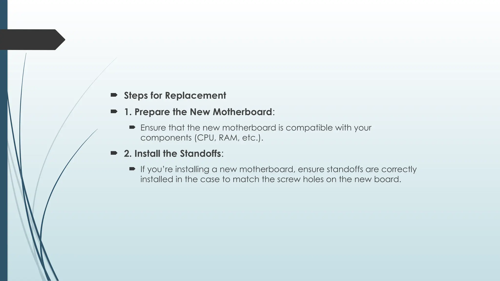  Steps for Replacement
 1. Prepare the New Motherboard:
 Ensure that the new motherboard is compatible with your
components (CPU, RAM, etc.).
 2. Install the Standoffs:
 If you’re installing a new motherboard, ensure standoffs are correctly
installed in the case to match the screw holes on the new board.
 