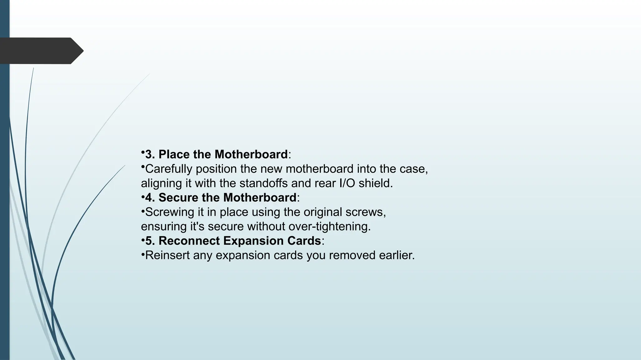 •3. Place the Motherboard:
•Carefully position the new motherboard into the case,
aligning it with the standoffs and rear I/O shield.
•4. Secure the Motherboard:
•Screwing it in place using the original screws,
ensuring it's secure without over-tightening.
•5. Reconnect Expansion Cards:
•Reinsert any expansion cards you removed earlier.
 