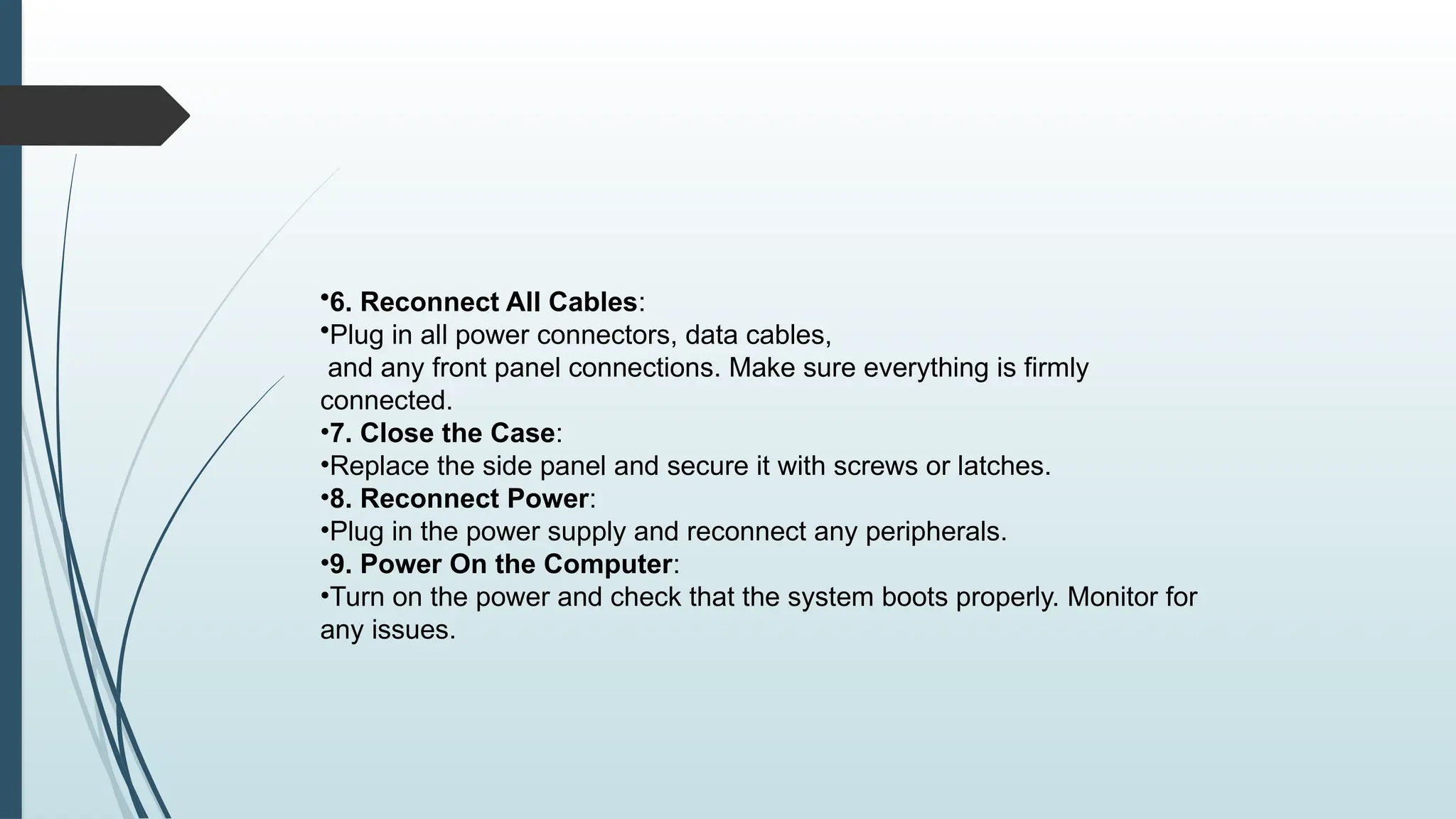 •6. Reconnect All Cables:
•Plug in all power connectors, data cables,
and any front panel connections. Make sure everything is firmly
connected.
•7. Close the Case:
•Replace the side panel and secure it with screws or latches.
•8. Reconnect Power:
•Plug in the power supply and reconnect any peripherals.
•9. Power On the Computer:
•Turn on the power and check that the system boots properly. Monitor for
any issues.
 
